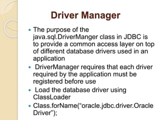 Driver Manager
 The purpose of the
java.sql.DriverManger class in JDBC is
to provide a common access layer on top
of different database drivers used in an
application
 DriverManager requires that each driver
required by the application must be
registered before use
 Load the database driver using
ClassLoader
 Class.forName(“oracle.jdbc.driver.Oracle
Driver”);
 