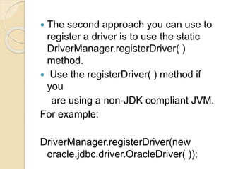  The second approach you can use to
register a driver is to use the static
DriverManager.registerDriver( )
method.
 Use the registerDriver( ) method if
you
are using a non-JDK compliant JVM.
For example:
DriverManager.registerDriver(new
oracle.jdbc.driver.OracleDriver( ));
 