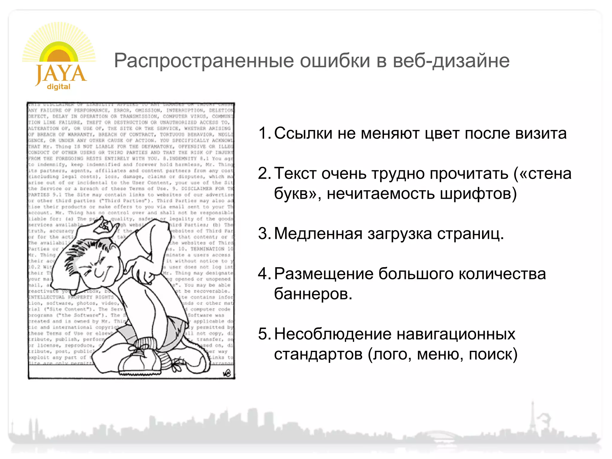 Распространенные ошибки в веб-дизайне


             1. Ссылки не меняют цвет после визита

             2. Текст очень трудно прочитать («стена
                букв», нечитаемость шрифтов)

             3. Медленная загрузка страниц.

             4. Размещение большого количества
                баннеров.

             5. Несоблюдение навигационных
                стандартов (лого, меню, поиск)
 
