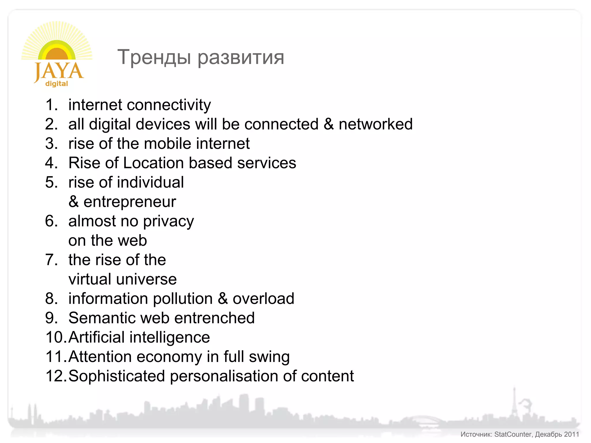 Тренды развития

1. internet connectivity
2. all digital devices will be connected & networked
3. rise of the mobile internet
4. Rise of Location based services
5. rise of individual
   & entrepreneur
6. almost no privacy
   on the web
7. the rise of the
   virtual universe
8. information pollution & overload
9. Semantic web entrenched
10.Artificial intelligence
11.Attention economy in full swing
12.Sophisticated personalisation of content


                                                       Источник: StatCounter, Декабрь 2011
 