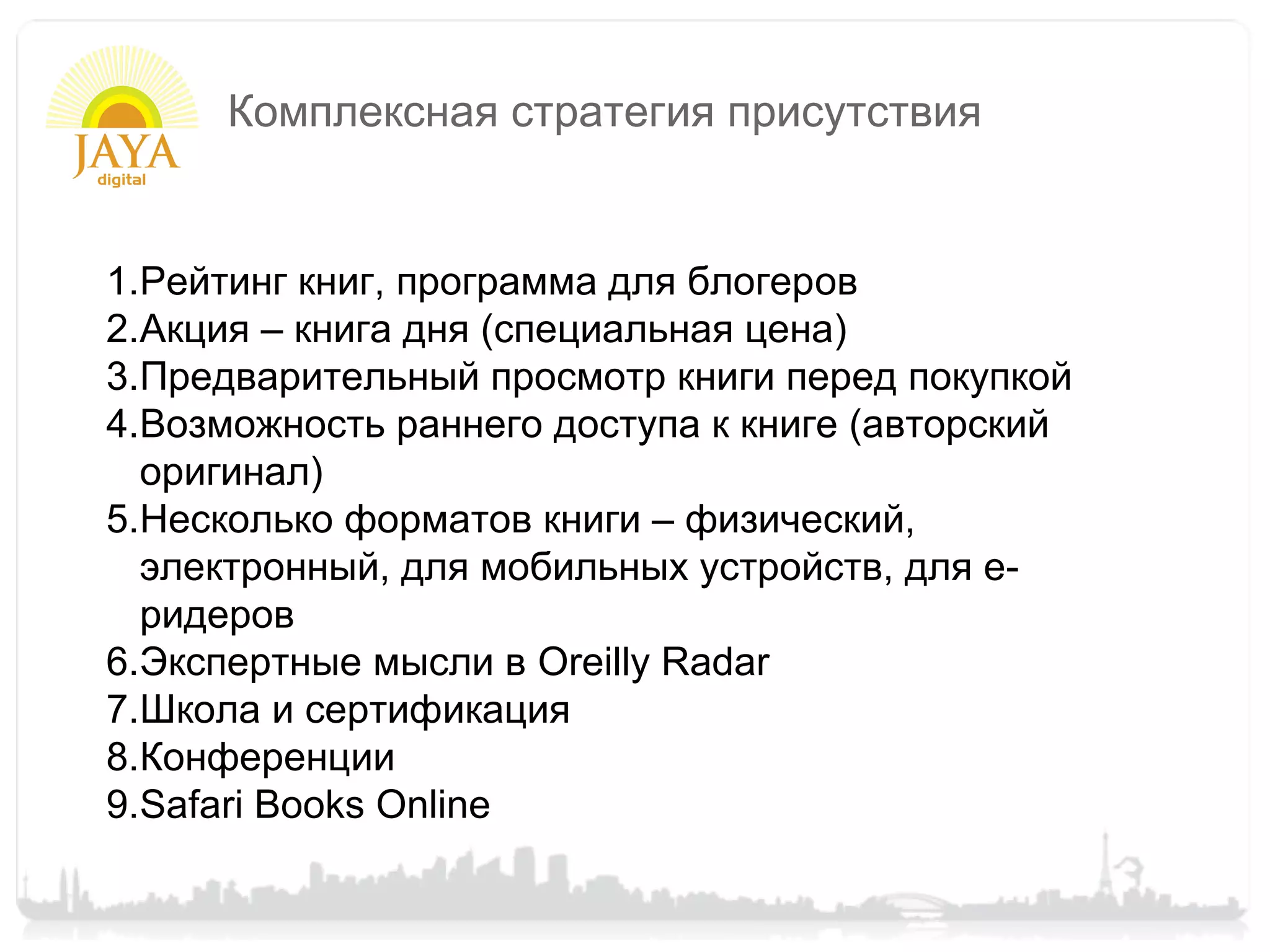 Комплексная стратегия присутствия


1.Рейтинг книг, программа для блогеров
2.Акция – книга дня (специальная цена)
3.Предварительный просмотр книги перед покупкой
4.Возможность раннего доступа к книге (авторский
  оригинал)
5.Несколько форматов книги – физический,
  электронный, для мобильных устройств, для е-
  ридеров
6.Экспертные мысли в Oreilly Radar
7.Школа и сертификация
8.Конференции
9.Safari Books Online
 