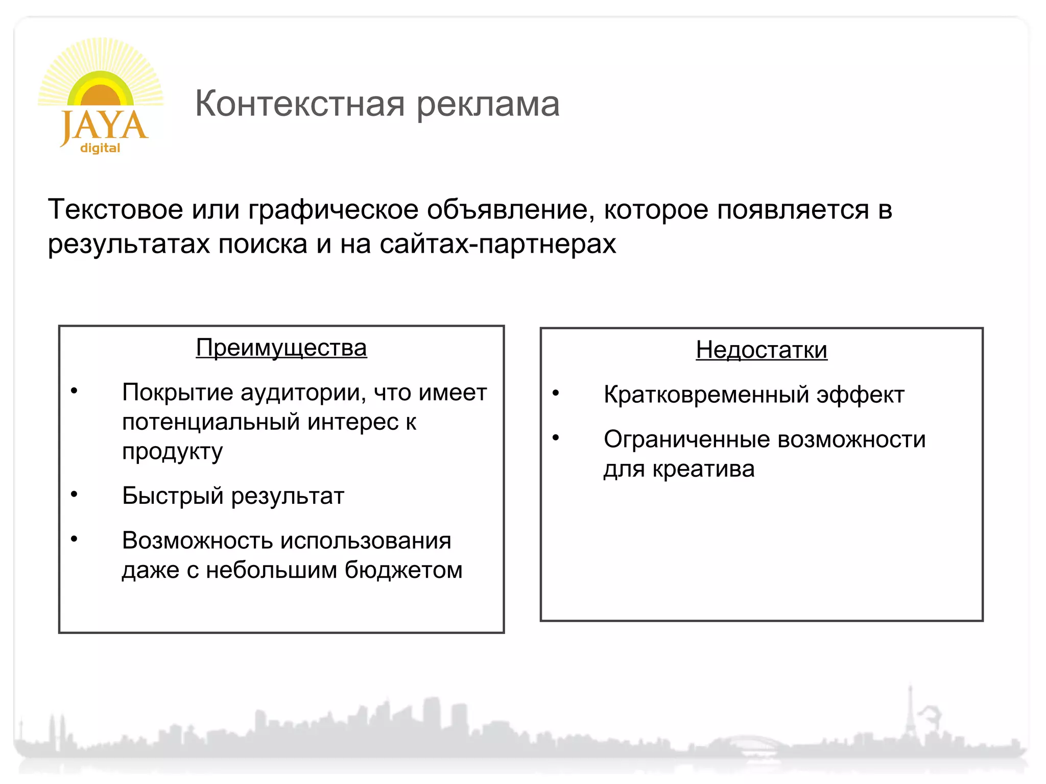 Контекстная реклама

Текстовое или графическое объявление, которое появляется в
результатах поиска и на сайтах-партнерах


          Преимущества                         Недостатки
 •   Покрытие аудитории, что имеет   •   Кратковременный эффект
     потенциальный интерес к
                                     •   Ограниченные возможности
     продукту
                                         для креатива
 •   Быстрый результат
 •   Возможность использования
     даже с небольшим бюджетом
 