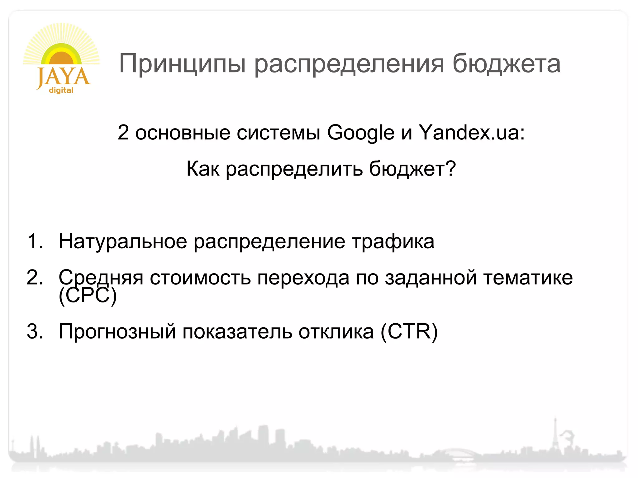 Принципы распределения бюджета

        2 основные системы Google и Yandex.ua:
              Как распределить бюджет?


1. Натуральное распределение трафика
2. Средняя стоимость перехода по заданной тематике
   (CPC)
3. Прогнозный показатель отклика (CTR)
 