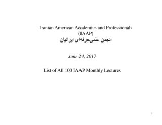 Iranian American Academics and Professionals
(IAAP)
‫ﺍﻳﺮﺍﻧﻴﺎﻥ‬ ‫ﺍی‬‫ﺣﺮﻓﻪ‬‫ﻋﻠﻤﯽ‬ ‫ﺍﻧﺠﻤﻦ‬
June 24, 2017
List of All 100 IAAP Monthly Lectures
1
 