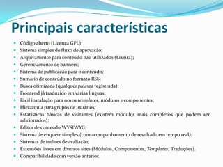 Principais característicasCódigo aberto (Licença GPL);Sistema simples de fluxo de aprovação;Arquivamento para conteúdo não utilizados (Lixeira);Gerenciamento de banners;Sistema de publicação para o conteúdo;Sumário de conteúdo no formato RSS;Busca otimizada (qualquer palavra registrada);Frontend já traduzido em várias línguas;Fácil instalação para novos templates, módulos e componentes;Hierarquia para grupos de usuários;Estatísticas básicas de visitantes (existem módulos mais complexos que podem ser adicionados);Editor de conteúdo WYSIWYG;Sistema de enquete simples (com acompanhamento de resultado em tempo real);Sistemas de índices de avaliação;Extensões livres em diversos sites (Módulos, Componentes, Templates, Traduções).Compatibilidade com versão anterior.