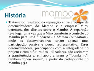 HistóriaTrata-se do resultado da separação entre a equipe de desenvolvedores do Mambo e a empresa Miro, detentora dos direitos sobre o Mambo. A separação teve lugar uma vez que a Miro transferiu o controle do Mambo para uma fundação - a Mambo Foundation - onde os desenvolvedores teriam apenas uma participação passiva e pouco representativa. Esses desenvolvedores, preocupados com a integridade do projeto e com o futuro dos utilizadores, não aceitaram a transferência e, em 2005, criaram o "Joomla 1.0", também "open source", a partir do código-fonte do Mambo 4.5.2.