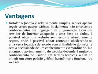 VantagensInstalar o Joomla é relativamente simples, requer apenas seguir certos passos básicos, inicialmente não envolvendo conhecimentos em linguagem de programação. Com um servidor de internet adequado e uma base de dados, é possível obter um website sem erros e absolutamente seguro, onde é possível editar conteúdo obedecendo-se uma certa logística de acordo com a finalidade do website sem a necessidade de um conhecimento extraordinário. No entanto, o aprimoramento do website dependerá muito do conhecimento do usuário em termos técnicos, a fim de atingir um certo padrão gráfico, harmônico e funcional do website.