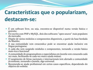Características que o popularizam, destacam-se:É um software livre, ou seja, encontra-se disponível numa versão básica e gratuita;Foi escrito com PHP e MySQL, dois dos softwares "open source" mais populares do mercado;Dispõe de vários módulos e componentes disponíveis, a partir da base herdada do Mambo;A sua comunidade vem crescendo,e pode se encontrar ajuda inclusive em língua portuguesa;A cada dia vem surgindo módulos e componentes, tornando a versão básica mais rica e funcional.A comunidade de programadores e especialistas em Joomla vem crescendo cada vez mais, facilitando-se cada vez mais a ajuda mútua;O surgimento de feiras nacionais e internacionais tem alertado a comunidade já existente, tornando o Joomla, algo universal.Recomenda-se ajuda profissional em certos casos específicos, dependendo do objetivo do website.