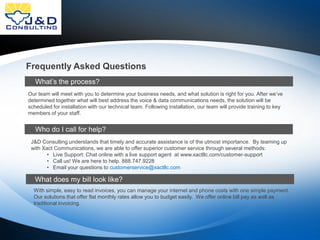 Frequently Asked Questions
What’s the process?
Our team will meet with you to determine your business needs, and what solution is right for you. After we’ve
determined together what will best address the voice & data communications needs, the solution will be
scheduled for installation with our technical team. Following installation, our team will provide training to key
members of your staff.

Who do I call for help?
J&D Consulting understands that timely and accurate assistance is of the utmost importance. By teaming up
with Xact Communications, we are able to offer superior customer service through several methods:
• Live Support: Chat online with a live support agent at www.xactllc.com/customer-support
• Call us! We are here to help. 888.747.9228
• Email your questions to customerservice@xactllc.com

What does my bill look like?
With simple, easy to read invoices, you can manage your internet and phone costs with one simple payment.
Our solutions that offer flat monthly rates allow you to budget easily. We offer online bill pay as well as
traditional invoicing.

 