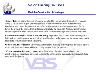 Vision Building Solutions
Modular Construction Advantages
• Lower Interest costs. The cost of interest on a builders construction loan,which is passed
along to the ultimate buyer, can be substantial when added to the price of the structure.
Obviously, the longer the money is out before a permanent mortgage is established for the
buyer the greater the cost to the builder and ultimately the customer. Modular construction’s
timesaving versus more conventional methods of construction keeps these interest costs low.
• Modular buildings are relocatable and easily expanded. Since all modular buildings are
built and are easily transported and joined together they can be moved or expanded more easily
than more conventionally built structures.
• Faster use, faster income. Obviously, the quicker a building can be opened for use as a profit
center, the faster the owner will be receiving income from the property.
• Fewer mistakes, less costly corrections. With factory building potential errors in
construction are caught and corrected in the in the approval and manufacturing process before
they reach the jobsite.
 