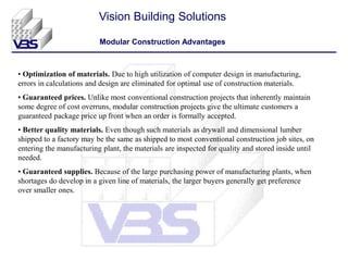 • Optimization of materials. Due to high utilization of computer design in manufacturing,
errors in calculations and design are eliminated for optimal use of construction materials.
• Guaranteed prices. Unlike most conventional construction projects that inherently maintain
some degree of cost overruns, modular construction projects give the ultimate customers a
guaranteed package price up front when an order is formally accepted.
• Better quality materials. Even though such materials as drywall and dimensional lumber
shipped to a factory may be the same as shipped to most conventional construction job sites, on
entering the manufacturing plant, the materials are inspected for quality and stored inside until
needed.
• Guaranteed supplies. Because of the large purchasing power of manufacturing plants, when
shortages do develop in a given line of materials, the larger buyers generally get preference
over smaller ones.
Vision Building Solutions
Modular Construction Advantages
 
