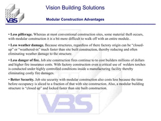 • Less pilferage. Whereas at most conventional construction sites, some material theft occurs,
with modular construction it is a bit more difficult to walk off with an entire module..
• Less weather damage. Because structures, regardless of there factory origin can be “closed-
up” or “weathered-in” much faster than site built construction, thereby reducing and often
eliminating weather damage to the structure.
• Less danger of fire. Job site construction fires continue to to cost builders millions of dollars
and higher fire insurance costs. With factory construction even a critical use of welders torches
is conducted under highly controlled conditions inside a manufacturing facility thereby
eliminating costly fire damages.
• Better Security. Job site security with modular construction also costs less because the time
before occupancy is sliced to a fraction of that with site construction. Also, a modular building
structure is “closed up” and locked faster than site built construction.
Vision Building Solutions
Modular Construction Advantages
 