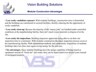 • Less costly vandalism exposure. With modular buildings, construction time is diminished
and the buildings are constructed in secured facilities, thereby reducing the the opportunity of
costly vandalism.
• Less costly clean-up. Because the majority of the “messy jobs” are handled under controlled
conditions at the manufacturing facility, there isn’t much waste materials to dispose of at the
site.
• Less costly site inspections. Building inspectors appreciate being able to cut their site
inspection time to a minimum. With modular construction the major inspection process occur at
the manufacturing facility. With standardized methods and components, inspections of modular
buildings takes less time once again saving money for the end user,
• Tax advantages. Since modular buildings have the unique capability of being leased as
equipment instead of “fixed site” real estate, they can be depreciated over several years instead
of mortgaged property..
Vision Building Solutions
Modular Construction Advantages
 
