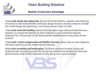 • Less costly design and engineering. Because of trained architects, engineers and technicians
are utilized to help modular builders and buyers design structures utilizing computers, the high
cost of both design and engineering is cut to hours instead of days or weeks.
• Less costly materials handling. Instead of having higher wage craftsmen handle their own
materials, in a factory the materials are fed to craftsmen at each workstation along the
production line. This provides for the fastest possible installation thus saving money for the
customer.
• Less costly workers compensation and liability insurance. Fewer men at a more dangerous
site means much less cost for workers and site insurance.
•Less costly accounting and bookkeeping. The factory maintains inventory costing and
production labor accounting systems thus saving time needed by site builders who must keep
itemized details of the literally thousands of items that go into a typical structure.
Vision Building Solutions
Modular Construction Advantages
 