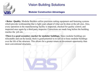 • Better Quality. Modular Builders utilize precision cutting equipment and fastening systems
which provide workmanship that is light years ahead of what can be done at the job sites. Also,
every operation in the manufacturing facility is inspected, checked for quality control, and
inspected once again by a third party inspector. Corrections are made long before the building
reaches the job site.
•There is a good secondary market for modular buildings. Since modular buildings are
relocatable and can be leased, there is good potential to re-sell or re-lease modular buildings
over the life of the structure. This allows for a greater return on investment opportunity than
most conventional structures.
Vision Building Solutions
Modular Construction Advantages
 
