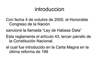 introduccion Con fecha 4 de octubre de 2000, el Honorable Congreso de la Nación sancionó la llamada “Ley de Habeas Data” Esta reglamenta el artículo 43, tercer párrafo de la Constitución Nacional, el cual fue introducido en la Carta Magna en la última reforma de 199 