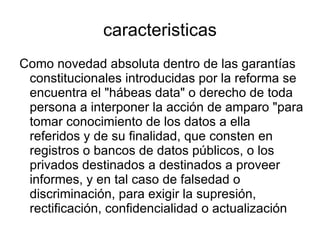 caracteristicas Como novedad absoluta dentro de las garantías constitucionales introducidas por la reforma se encuentra el "hábeas data" o derecho de toda persona a interponer la acción de amparo "para tomar conocimiento de los datos a ella referidos y de su finalidad, que consten en registros o bancos de datos públicos, o los privados destinados a destinados a proveer informes, y en tal caso de falsedad o discriminación, para exigir la supresión, rectificación, confidencialidad o actualización de aquéllos " (tercer apartado del art.43, Constitución Nacional). Se trata de una variable del derecho a la intimidad, consagrado tradicionalmente en el ratificado texto histórico del artículo 19 de la Constitución Nacional. 