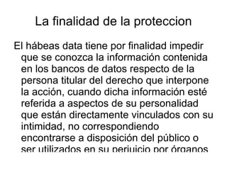 La finalidad de la proteccion El hábeas data tiene por finalidad impedir que se conozca la información contenida en los bancos de datos respecto de la persona titular del derecho que interpone la acción, cuando dicha información esté referida a aspectos de su personalidad que están directamente vinculados con su intimidad, no correspondiendo encontrarse a disposición del público o ser utilizados en su perjuicio por órganos públicos o entes privados, sin derecho alguno que sustente dicho uso. Se trata, particularmente de información relativa con la filiación política las creencias religiosas, la militancia gremial, el desempeño en el ámbito laboral o académico, entre muchos otros objetivos. 