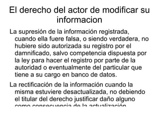 El derecho del actor de modificar su informacion La supresión de la información registrada, cuando ella fuere falsa, o siendo verdadera, no hubiere sido autorizada su registro por el damnificado, salvo competencia dispuesta por la ley para hacer el registro por parte de la autoridad o eventualmente del particular que tiene a su cargo en banco de datos. 