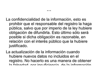 La rectificación de la información cuando la misma estuviere desactualizada, no debiendo el titular del derecho justificar daño alguno como consecuencia de la actualización producida. La falsedad es mala en sí misma y no puede existir ninguna justificación para mantenerla en un banco de datos cuando estuviera suficientemente probada en su existencia. 