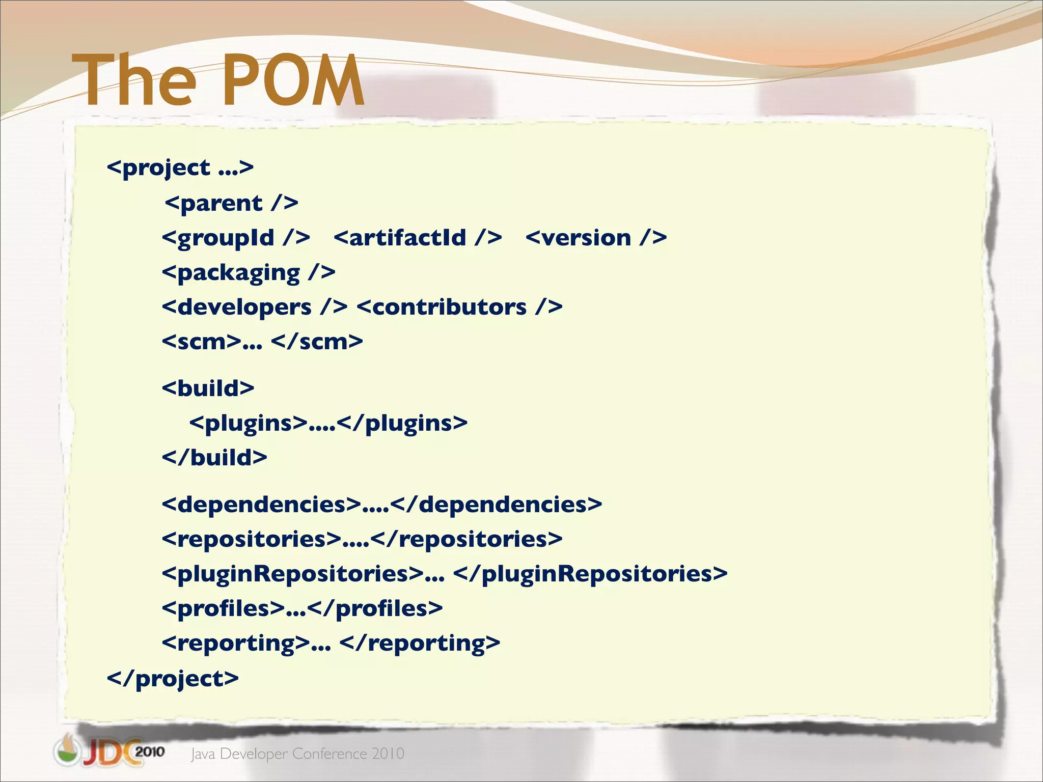The POM
<project ...>
    <parent />
    <groupId /> <artifactId /> <version />
    <packaging />
    <developers /> <contributors />
    <scm>... </scm>
    <build>
      <plugins>....</plugins>
    </build>
    <dependencies>....</dependencies>
    <repositories>....</repositories>
    <pluginRepositories>... </pluginRepositories>
    <proﬁles>...</proﬁles>
    <reporting>... </reporting>
</project>

      Java Developer Conference 2010
 
