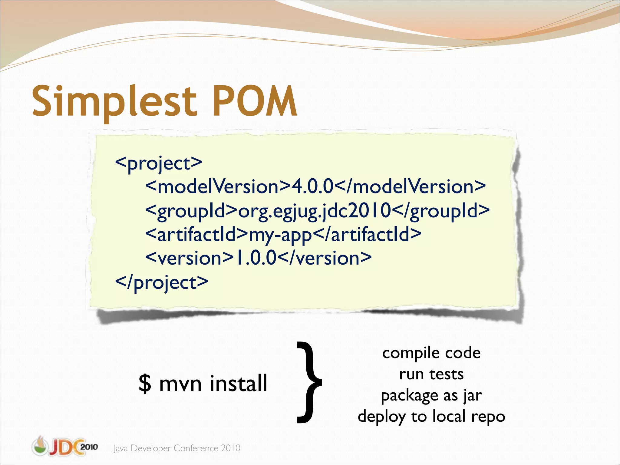 Simplest POM
   <project>
      <modelVersion>4.0.0</modelVersion>
      <groupId>org.egjug.jdc2010</groupId>
      <artifactId>my-app</artifactId>
      <version>1.0.0</version>
   </project>




                                    }
                                           compile code
                                             run tests
        $ mvn install                      package as jar
                                        deploy to local repo
   Java Developer Conference 2010
 