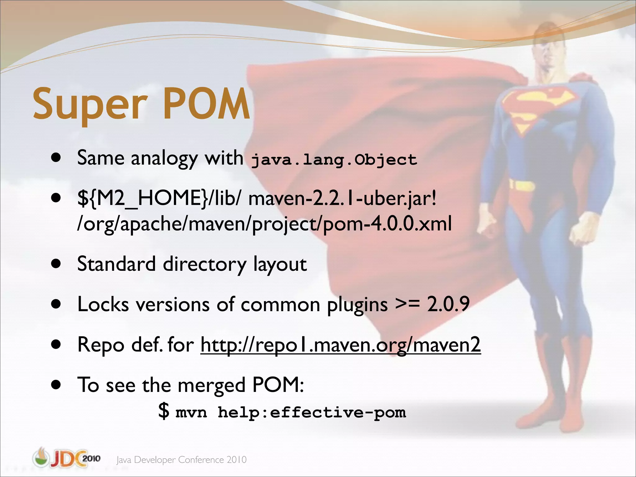 Super POM
•   Same analogy with java.lang.Object

•   ${M2_HOME}/lib/ maven-2.2.1-uber.jar!
    /org/apache/maven/project/pom-4.0.0.xml

•   Standard directory layout

•   Locks versions of common plugins >= 2.0.9

•   Repo def. for http://repo1.maven.org/maven2

•   To see the merged POM:
             $!mvn help:effective-pom

        Java Developer Conference 2010
 