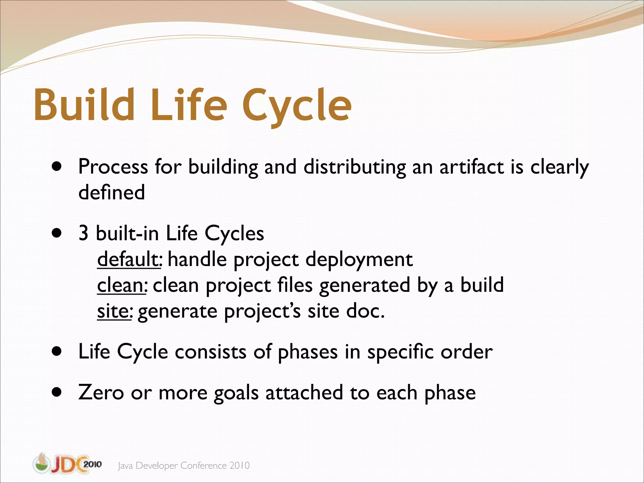 Build Life Cycle
•   Process for building and distributing an artifact is clearly
    deﬁned

•   3 built-in Life Cycles
      default: handle project deployment
      clean: clean project ﬁles generated by a build
      site: generate project’s site doc.

•   Life Cycle consists of phases in speciﬁc order

•   Zero or more goals attached to each phase


        Java Developer Conference 2010
 