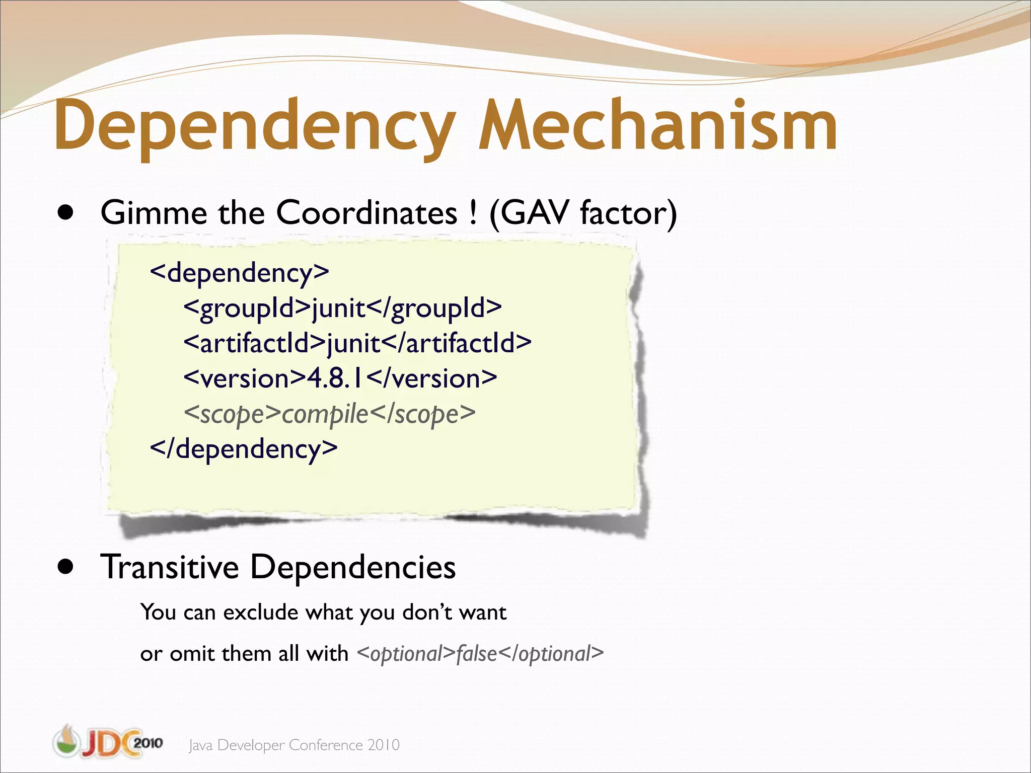 Dependency Mechanism
•   Gimme the Coordinates ! (GAV factor)
       <dependency>
         <groupId>junit</groupId>
         <artifactId>junit</artifactId>
         <version>4.8.1</version>
         <scope>compile</scope>
       </dependency>



•   Transitive Dependencies
      You can exclude what you don’t want
      or omit them all with <optional>false</optional>


           Java Developer Conference 2010
 