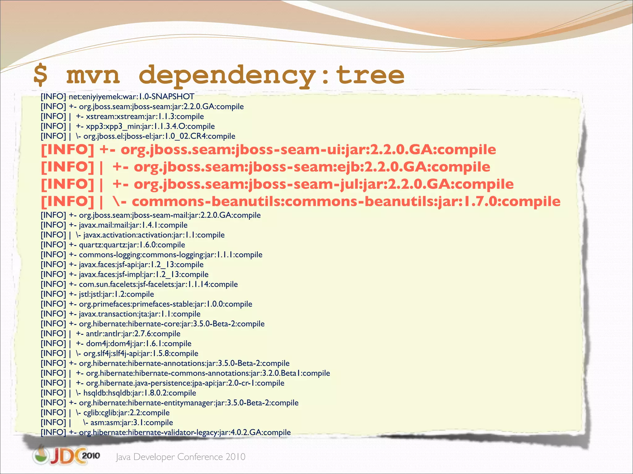 $ mvn dependency:tree
[INFO] net:eniyiyemek:war:1.0-SNAPSHOT
[INFO] +- org.jboss.seam:jboss-seam:jar:2.2.0.GA:compile
[INFO] | +- xstream:xstream:jar:1.1.3:compile
[INFO] | +- xpp3:xpp3_min:jar:1.1.3.4.O:compile
[INFO] | - org.jboss.el:jboss-el:jar:1.0_02.CR4:compile
[INFO] +- org.jboss.seam:jboss-seam-ui:jar:2.2.0.GA:compile
[INFO] | +- org.jboss.seam:jboss-seam:ejb:2.2.0.GA:compile
[INFO] | +- org.jboss.seam:jboss-seam-jul:jar:2.2.0.GA:compile
[INFO] | - commons-beanutils:commons-beanutils:jar:1.7.0:compile
[INFO] +- org.jboss.seam:jboss-seam-mail:jar:2.2.0.GA:compile
[INFO] +- javax.mail:mail:jar:1.4.1:compile
[INFO] | - javax.activation:activation:jar:1.1:compile
[INFO] +- quartz:quartz:jar:1.6.0:compile
[INFO] +- commons-logging:commons-logging:jar:1.1.1:compile
[INFO] +- javax.faces:jsf-api:jar:1.2_13:compile
[INFO] +- javax.faces:jsf-impl:jar:1.2_13:compile
[INFO] +- com.sun.facelets:jsf-facelets:jar:1.1.14:compile
[INFO] +- jstl:jstl:jar:1.2:compile
[INFO] +- org.primefaces:primefaces-stable:jar:1.0.0:compile
[INFO] +- javax.transaction:jta:jar:1.1:compile
[INFO] +- org.hibernate:hibernate-core:jar:3.5.0-Beta-2:compile
[INFO] | +- antlr:antlr:jar:2.7.6:compile
[INFO] | +- dom4j:dom4j:jar:1.6.1:compile
[INFO] | - org.slf4j:slf4j-api:jar:1.5.8:compile
[INFO] +- org.hibernate:hibernate-annotations:jar:3.5.0-Beta-2:compile
[INFO] | +- org.hibernate:hibernate-commons-annotations:jar:3.2.0.Beta1:compile
[INFO] | +- org.hibernate.java-persistence:jpa-api:jar:2.0-cr-1:compile
[INFO] | - hsqldb:hsqldb:jar:1.8.0.2:compile
[INFO] +- org.hibernate:hibernate-entitymanager:jar:3.5.0-Beta-2:compile
[INFO] | - cglib:cglib:jar:2.2:compile
[INFO] | - asm:asm:jar:3.1:compile
[INFO] +- org.hibernate:hibernate-validator-legacy:jar:4.0.2.GA:compile

                    Java Developer Conference 2010
 