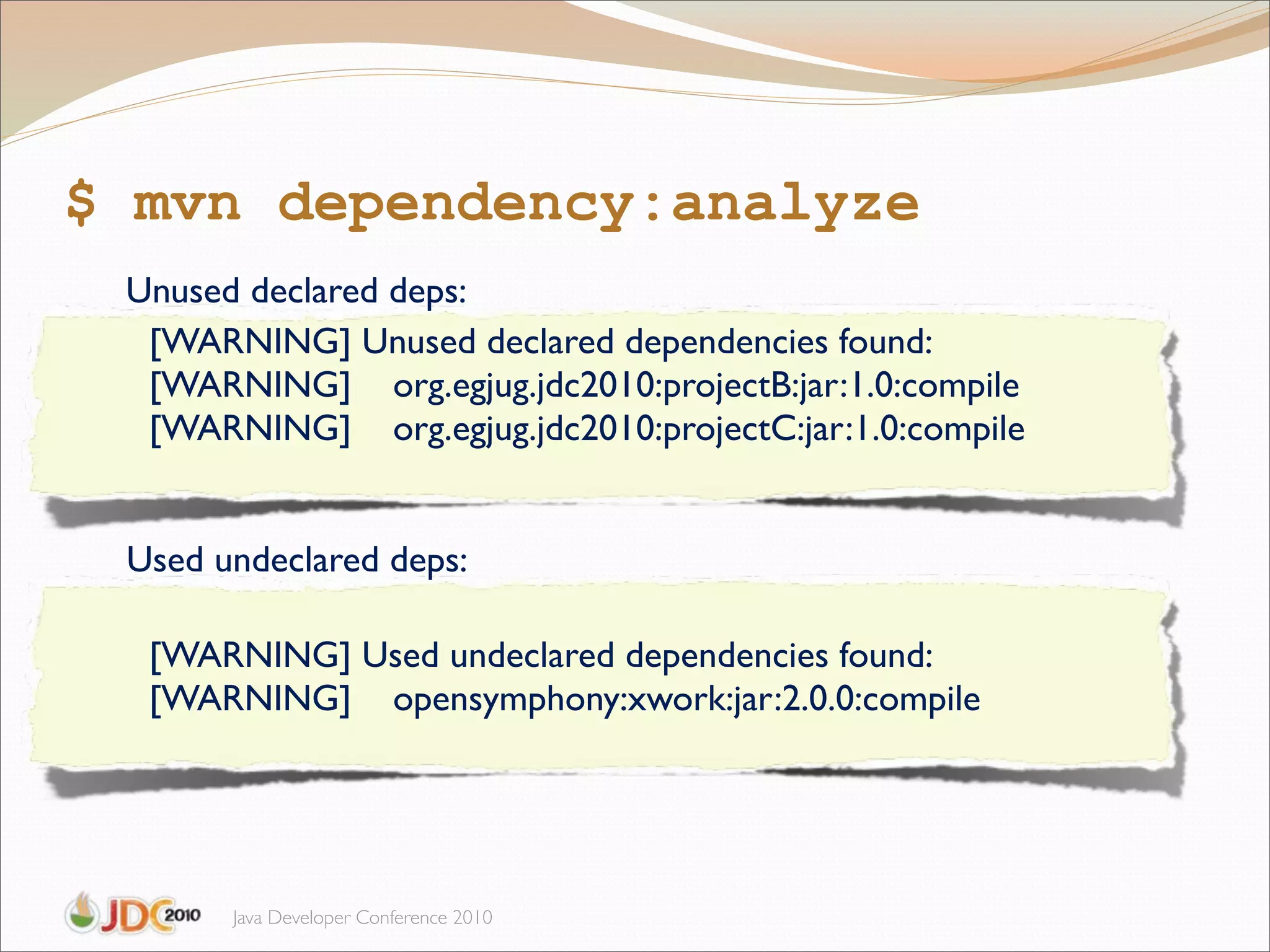 $ mvn dependency:analyze
 Unused declared deps:
  [WARNING] Unused declared dependencies found:
  [WARNING] org.egjug.jdc2010:projectB:jar:1.0:compile
  [WARNING] org.egjug.jdc2010:projectC:jar:1.0:compile


 Used undeclared deps:

  [WARNING] Used undeclared dependencies found:
  [WARNING] opensymphony:xwork:jar:2.0.0:compile




       Java Developer Conference 2010
 