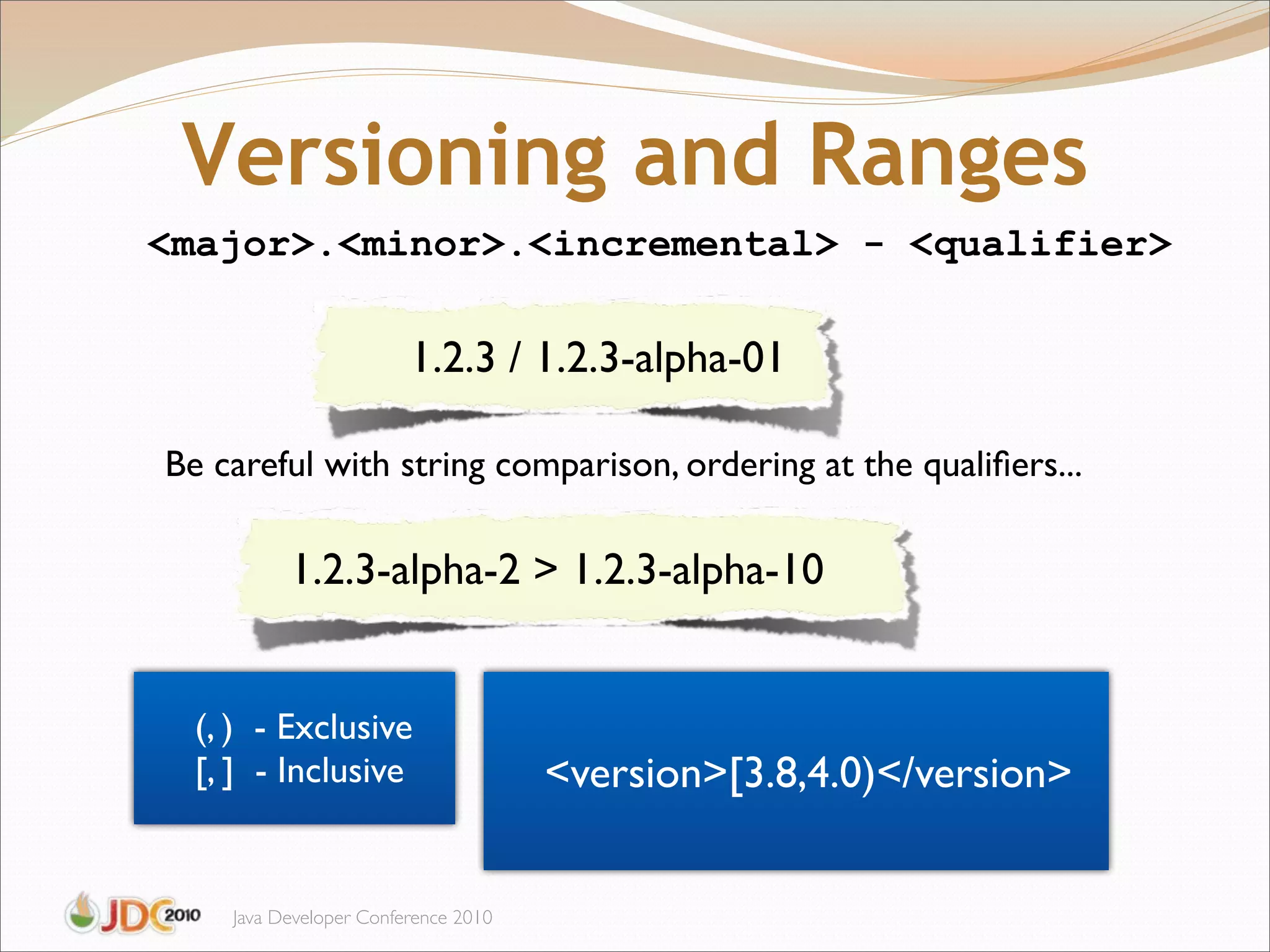 Versioning and Ranges
<major>.<minor>.<incremental> - <qualifier>

                        1.2.3 / 1.2.3-alpha-01

Be careful with string comparison, ordering at the qualiﬁers...

          1.2.3-alpha-2 > 1.2.3-alpha-10


  (, ) - Exclusive
  [, ] - Inclusive                   <version>[3.8,4.0)</version>


    Java Developer Conference 2010
 
