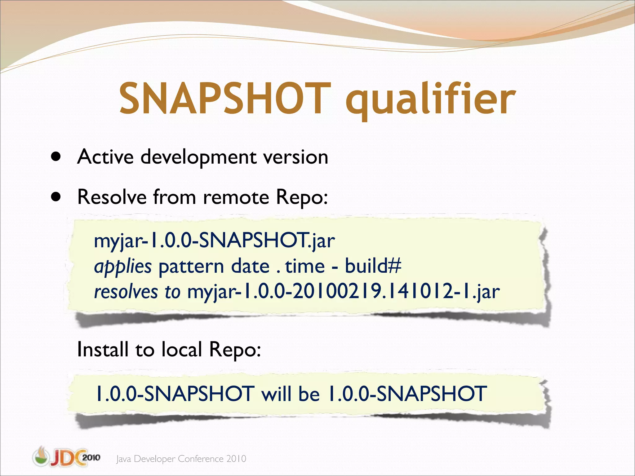 SNAPSHOT qualifier
•   Active development version

•   Resolve from remote Repo:
     myjar-1.0.0-SNAPSHOT.jar
     applies pattern date . time - build#
     resolves to myjar-1.0.0-20100219.141012-1.jar

    Install to local Repo:

     1.0.0-SNAPSHOT will be 1.0.0-SNAPSHOT

        Java Developer Conference 2010
 