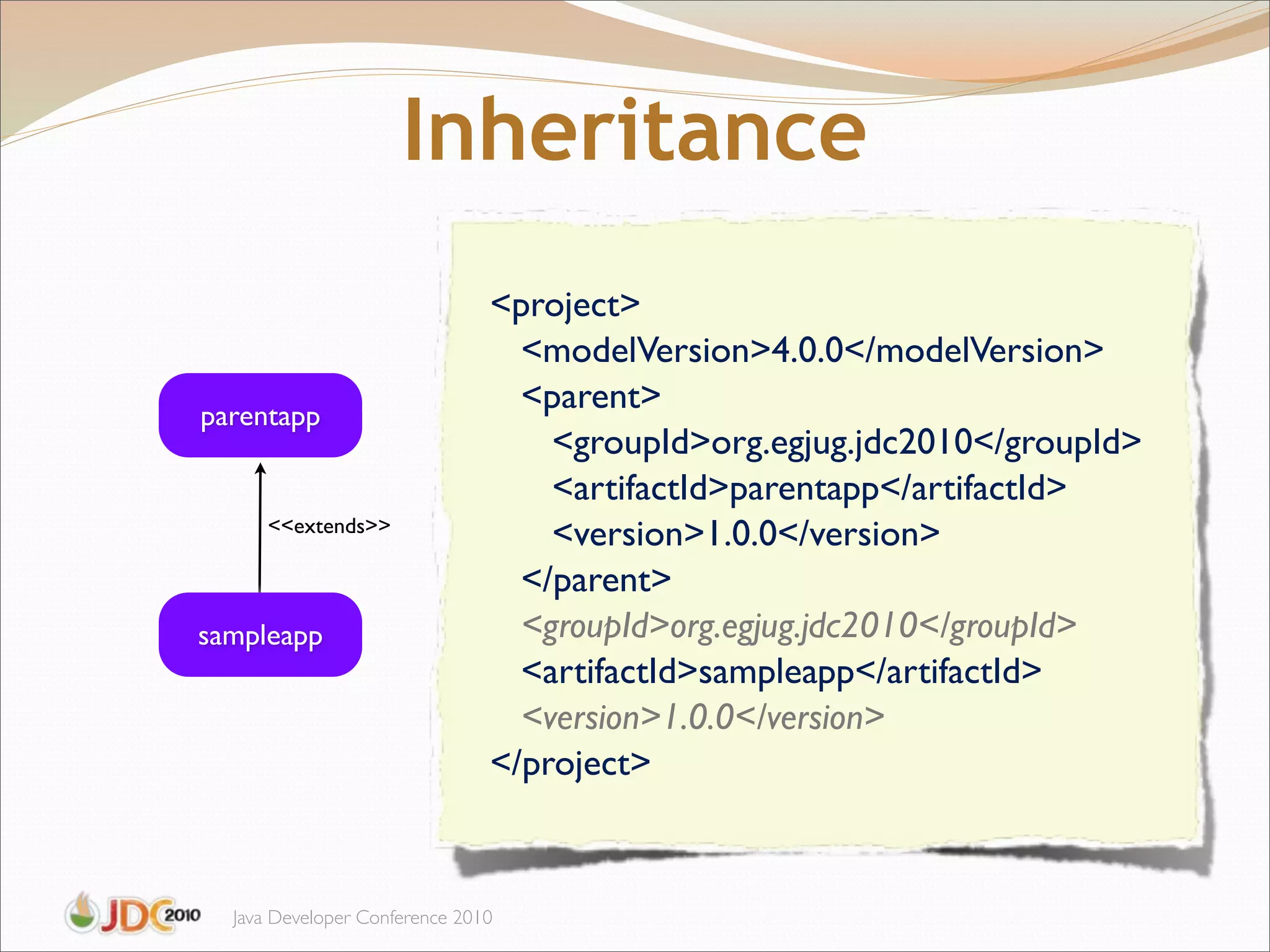 Inheritance
                               <project>
                                 <modelVersion>4.0.0</modelVersion>
parentapp
                                 <parent>
                                   <groupId>org.egjug.jdc2010</groupId>
                                   <artifactId>parentapp</artifactId>
      <<extends>>
                                   <version>1.0.0</version>
                                 </parent>
sampleapp                        <groupId>org.egjug.jdc2010</groupId>
                                 <artifactId>sampleapp</artifactId>
                                 <version>1.0.0</version>
                               </project>



  Java Developer Conference 2010
 