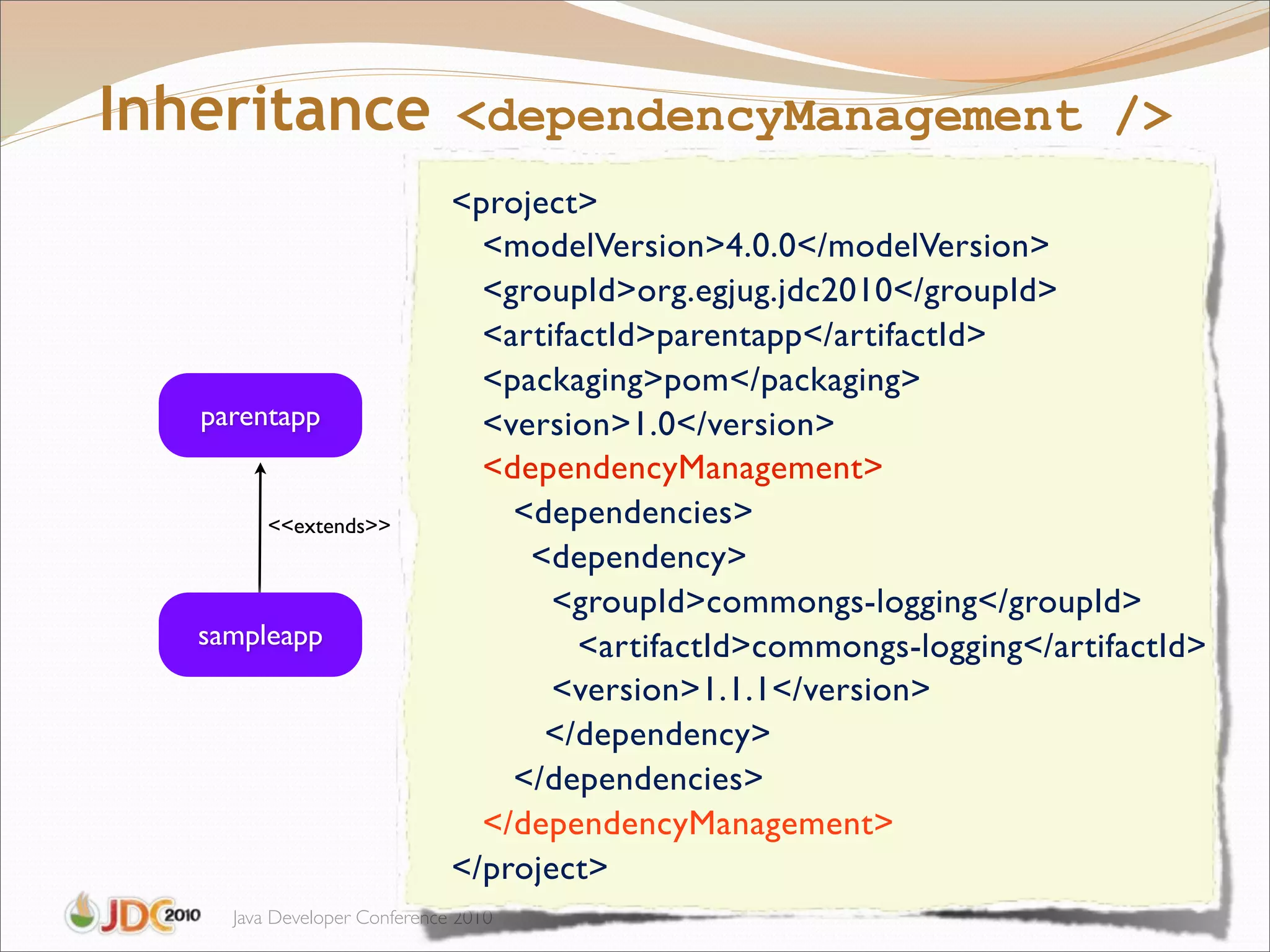 Inheritance <dependencyManagement />
                              <project>
                                <modelVersion>4.0.0</modelVersion>
                                <groupId>org.egjug.jdc2010</groupId>
                                <artifactId>parentapp</artifactId>
                                <packaging>pom</packaging>
   parentapp                    <version>1.0</version>
                                <dependencyManagement>
         <<extends>>              <dependencies>
                              "     <dependency>
                              "      <groupId>commongs-logging</groupId>
   sampleapp                      "    <artifactId>commongs-logging</artifactId>
                              "      <version>1.1.1</version>
                                     </dependency>
                                  </dependencies>
                                </dependencyManagement>
                              </project>
     Java Developer Conference 2010
 