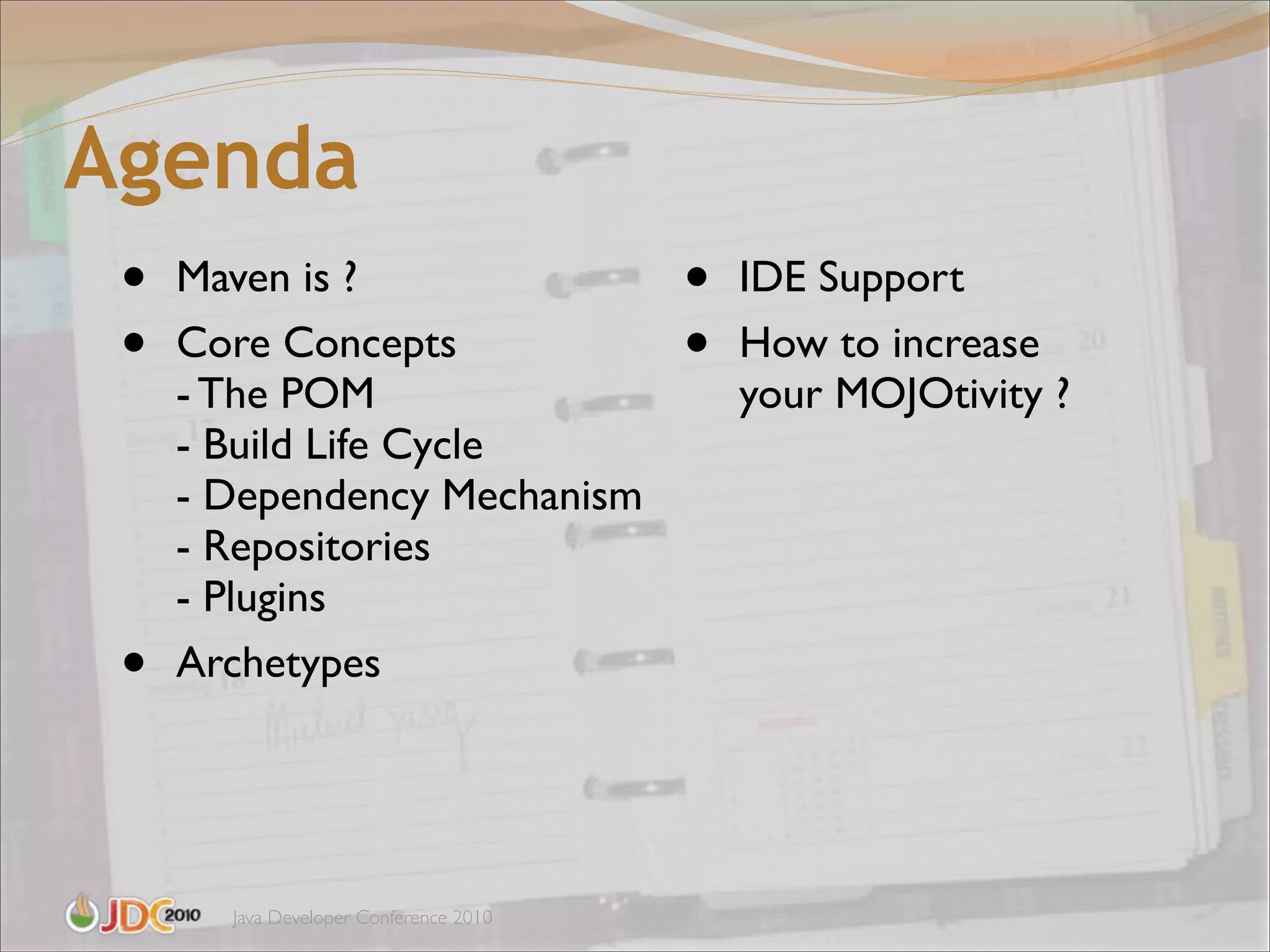 Agenda
 •   Maven is ?                         •   IDE Support
 •   Core Concepts                      •   How to increase
     - The POM                              your MOJOtivity ?
     - Build Life Cycle
     - Dependency Mechanism
     - Repositories
     - Plugins
 •   Archetypes




       Java Developer Conference 2010
 