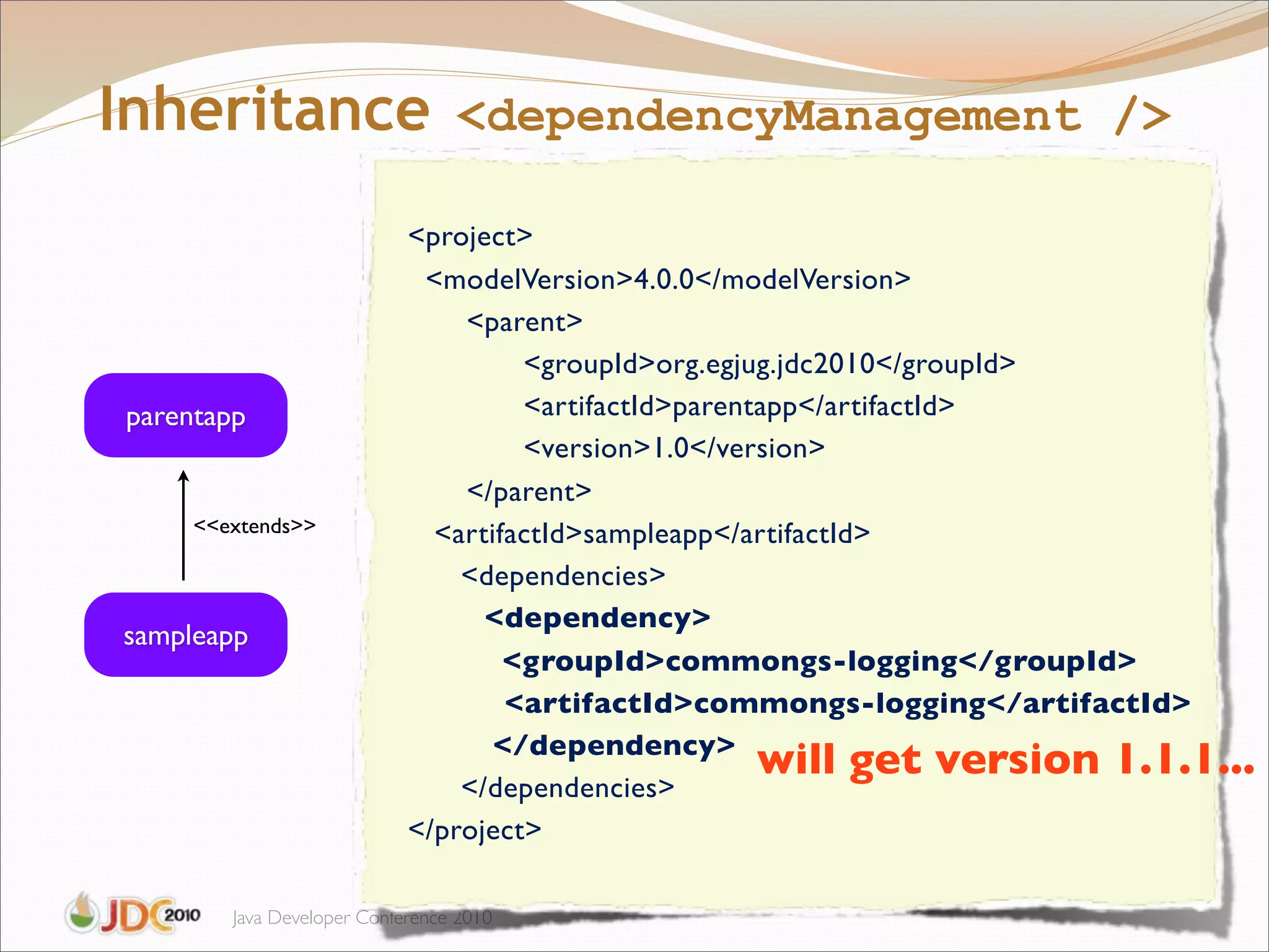 Inheritance <dependencyManagement />
                            <project>
                              <modelVersion>4.0.0</modelVersion>
                            "   <parent>
                            "   "    <groupId>org.egjug.jdc2010</groupId>
parentapp                   "   "    <artifactId>parentapp</artifactId>
                            "   "    <version>1.0</version>
                            "   </parent>
     <<extends>>              <artifactId>sampleapp</artifactId>
                                <dependencies>
                            "     <dependency>
sampleapp
                            "       <groupId>commongs-logging</groupId>
                                ! <artifactId>commongs-logging</artifactId>
                                   </dependency>
                                                       will get version 1.1.1...
                                </dependencies>
                            </project>

        Java Developer Conference 2010
 