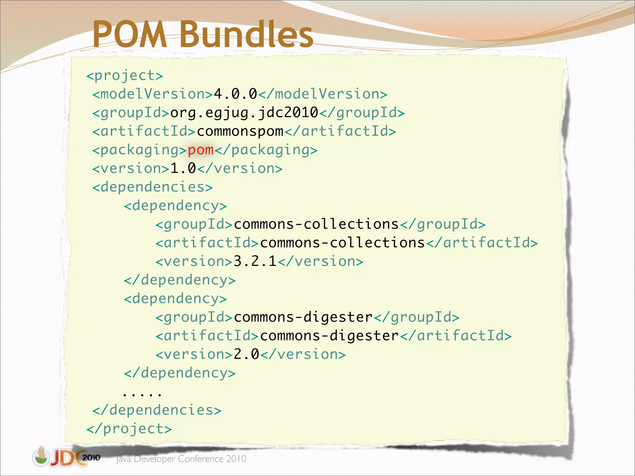 POM Bundles
    <project>
	    <modelVersion>4.0.0</modelVersion>
	    <groupId>org.egjug.jdc2010</groupId>
	    <artifactId>commonspom</artifactId>
	    <packaging>pom</packaging>
	    <version>1.0</version>
	    <dependencies>
	    	   <dependency>
	    	   	   <groupId>commons-collections</groupId>
	    	   	   <artifactId>commons-collections</artifactId>
	    	   	   <version>3.2.1</version>
	    	   </dependency>
	    	   <dependency>
	    	   	   <groupId>commons-digester</groupId>
	    	   	   <artifactId>commons-digester</artifactId>
	    	   	   <version>2.0</version>
	    	   </dependency>
        .....
	    </dependencies>
    </project>

       Java Developer Conference 2010
 