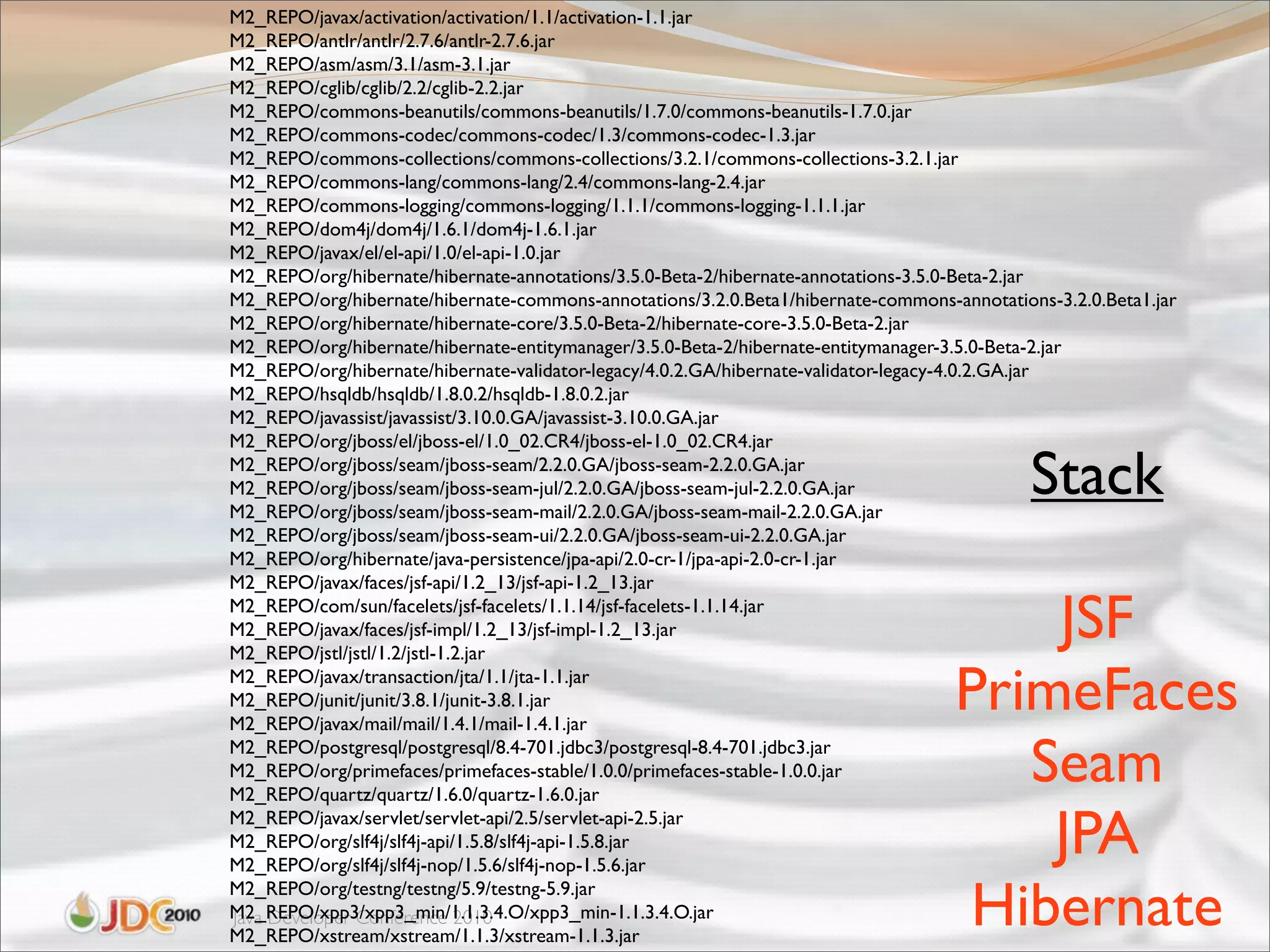 M2_REPO/javax/activation/activation/1.1/activation-1.1.jar
M2_REPO/antlr/antlr/2.7.6/antlr-2.7.6.jar
M2_REPO/asm/asm/3.1/asm-3.1.jar
M2_REPO/cglib/cglib/2.2/cglib-2.2.jar
M2_REPO/commons-beanutils/commons-beanutils/1.7.0/commons-beanutils-1.7.0.jar
M2_REPO/commons-codec/commons-codec/1.3/commons-codec-1.3.jar
M2_REPO/commons-collections/commons-collections/3.2.1/commons-collections-3.2.1.jar
M2_REPO/commons-lang/commons-lang/2.4/commons-lang-2.4.jar
M2_REPO/commons-logging/commons-logging/1.1.1/commons-logging-1.1.1.jar
M2_REPO/dom4j/dom4j/1.6.1/dom4j-1.6.1.jar
M2_REPO/javax/el/el-api/1.0/el-api-1.0.jar
M2_REPO/org/hibernate/hibernate-annotations/3.5.0-Beta-2/hibernate-annotations-3.5.0-Beta-2.jar
M2_REPO/org/hibernate/hibernate-commons-annotations/3.2.0.Beta1/hibernate-commons-annotations-3.2.0.Beta1.jar
M2_REPO/org/hibernate/hibernate-core/3.5.0-Beta-2/hibernate-core-3.5.0-Beta-2.jar
M2_REPO/org/hibernate/hibernate-entitymanager/3.5.0-Beta-2/hibernate-entitymanager-3.5.0-Beta-2.jar
M2_REPO/org/hibernate/hibernate-validator-legacy/4.0.2.GA/hibernate-validator-legacy-4.0.2.GA.jar
M2_REPO/hsqldb/hsqldb/1.8.0.2/hsqldb-1.8.0.2.jar
M2_REPO/javassist/javassist/3.10.0.GA/javassist-3.10.0.GA.jar
M2_REPO/org/jboss/el/jboss-el/1.0_02.CR4/jboss-el-1.0_02.CR4.jar
M2_REPO/org/jboss/seam/jboss-seam/2.2.0.GA/jboss-seam-2.2.0.GA.jar
M2_REPO/org/jboss/seam/jboss-seam-jul/2.2.0.GA/jboss-seam-jul-2.2.0.GA.jar
M2_REPO/org/jboss/seam/jboss-seam-mail/2.2.0.GA/jboss-seam-mail-2.2.0.GA.jar
                                                                                            Stack
M2_REPO/org/jboss/seam/jboss-seam-ui/2.2.0.GA/jboss-seam-ui-2.2.0.GA.jar
M2_REPO/org/hibernate/java-persistence/jpa-api/2.0-cr-1/jpa-api-2.0-cr-1.jar
M2_REPO/javax/faces/jsf-api/1.2_13/jsf-api-1.2_13.jar
M2_REPO/com/sun/facelets/jsf-facelets/1.1.14/jsf-facelets-1.1.14.jar
M2_REPO/javax/faces/jsf-impl/1.2_13/jsf-impl-1.2_13.jar
M2_REPO/jstl/jstl/1.2/jstl-1.2.jar
                                                                                       JSF
M2_REPO/javax/transaction/jta/1.1/jta-1.1.jar
M2_REPO/junit/junit/3.8.1/junit-3.8.1.jar
M2_REPO/javax/mail/mail/1.4.1/mail-1.4.1.jar
                                                                                   PrimeFaces
M2_REPO/postgresql/postgresql/8.4-701.jdbc3/postgresql-8.4-701.jdbc3.jar
M2_REPO/org/primefaces/primefaces-stable/1.0.0/primefaces-stable-1.0.0.jar
M2_REPO/quartz/quartz/1.6.0/quartz-1.6.0.jar
                                                                                      Seam
M2_REPO/javax/servlet/servlet-api/2.5/servlet-api-2.5.jar
M2_REPO/org/slf4j/slf4j-api/1.5.8/slf4j-api-1.5.8.jar
M2_REPO/org/slf4j/slf4j-nop/1.5.6/slf4j-nop-1.5.6.jar
                                                                                       JPA
M2_REPO/org/testng/testng/5.9/testng-5.9.jar
M2_REPO/xpp3/xpp3_min/1.1.3.4.O/xpp3_min-1.1.3.4.O.jar
Java Developer Conference 2010
M2_REPO/xstream/xstream/1.1.3/xstream-1.1.3.jar
                                                                                    Hibernate
 