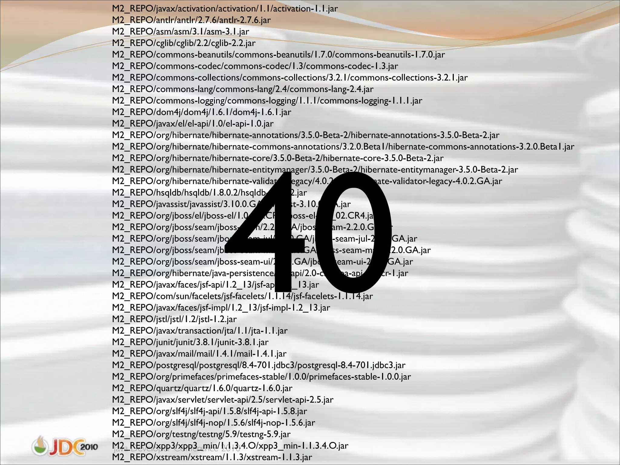 M2_REPO/javax/activation/activation/1.1/activation-1.1.jar
M2_REPO/antlr/antlr/2.7.6/antlr-2.7.6.jar
M2_REPO/asm/asm/3.1/asm-3.1.jar
M2_REPO/cglib/cglib/2.2/cglib-2.2.jar
M2_REPO/commons-beanutils/commons-beanutils/1.7.0/commons-beanutils-1.7.0.jar
M2_REPO/commons-codec/commons-codec/1.3/commons-codec-1.3.jar
M2_REPO/commons-collections/commons-collections/3.2.1/commons-collections-3.2.1.jar
M2_REPO/commons-lang/commons-lang/2.4/commons-lang-2.4.jar
M2_REPO/commons-logging/commons-logging/1.1.1/commons-logging-1.1.1.jar
M2_REPO/dom4j/dom4j/1.6.1/dom4j-1.6.1.jar
M2_REPO/javax/el/el-api/1.0/el-api-1.0.jar
M2_REPO/org/hibernate/hibernate-annotations/3.5.0-Beta-2/hibernate-annotations-3.5.0-Beta-2.jar




                          40
M2_REPO/org/hibernate/hibernate-commons-annotations/3.2.0.Beta1/hibernate-commons-annotations-3.2.0.Beta1.jar
M2_REPO/org/hibernate/hibernate-core/3.5.0-Beta-2/hibernate-core-3.5.0-Beta-2.jar
M2_REPO/org/hibernate/hibernate-entitymanager/3.5.0-Beta-2/hibernate-entitymanager-3.5.0-Beta-2.jar
M2_REPO/org/hibernate/hibernate-validator-legacy/4.0.2.GA/hibernate-validator-legacy-4.0.2.GA.jar
M2_REPO/hsqldb/hsqldb/1.8.0.2/hsqldb-1.8.0.2.jar
M2_REPO/javassist/javassist/3.10.0.GA/javassist-3.10.0.GA.jar
M2_REPO/org/jboss/el/jboss-el/1.0_02.CR4/jboss-el-1.0_02.CR4.jar
M2_REPO/org/jboss/seam/jboss-seam/2.2.0.GA/jboss-seam-2.2.0.GA.jar
M2_REPO/org/jboss/seam/jboss-seam-jul/2.2.0.GA/jboss-seam-jul-2.2.0.GA.jar
M2_REPO/org/jboss/seam/jboss-seam-mail/2.2.0.GA/jboss-seam-mail-2.2.0.GA.jar
M2_REPO/org/jboss/seam/jboss-seam-ui/2.2.0.GA/jboss-seam-ui-2.2.0.GA.jar
M2_REPO/org/hibernate/java-persistence/jpa-api/2.0-cr-1/jpa-api-2.0-cr-1.jar
M2_REPO/javax/faces/jsf-api/1.2_13/jsf-api-1.2_13.jar
M2_REPO/com/sun/facelets/jsf-facelets/1.1.14/jsf-facelets-1.1.14.jar
M2_REPO/javax/faces/jsf-impl/1.2_13/jsf-impl-1.2_13.jar
M2_REPO/jstl/jstl/1.2/jstl-1.2.jar
M2_REPO/javax/transaction/jta/1.1/jta-1.1.jar
M2_REPO/junit/junit/3.8.1/junit-3.8.1.jar
M2_REPO/javax/mail/mail/1.4.1/mail-1.4.1.jar
M2_REPO/postgresql/postgresql/8.4-701.jdbc3/postgresql-8.4-701.jdbc3.jar
M2_REPO/org/primefaces/primefaces-stable/1.0.0/primefaces-stable-1.0.0.jar
M2_REPO/quartz/quartz/1.6.0/quartz-1.6.0.jar
M2_REPO/javax/servlet/servlet-api/2.5/servlet-api-2.5.jar
M2_REPO/org/slf4j/slf4j-api/1.5.8/slf4j-api-1.5.8.jar
M2_REPO/org/slf4j/slf4j-nop/1.5.6/slf4j-nop-1.5.6.jar
M2_REPO/org/testng/testng/5.9/testng-5.9.jar
M2_REPO/xpp3/xpp3_min/1.1.3.4.O/xpp3_min-1.1.3.4.O.jar
Java Developer Conference 2010
M2_REPO/xstream/xstream/1.1.3/xstream-1.1.3.jar
 