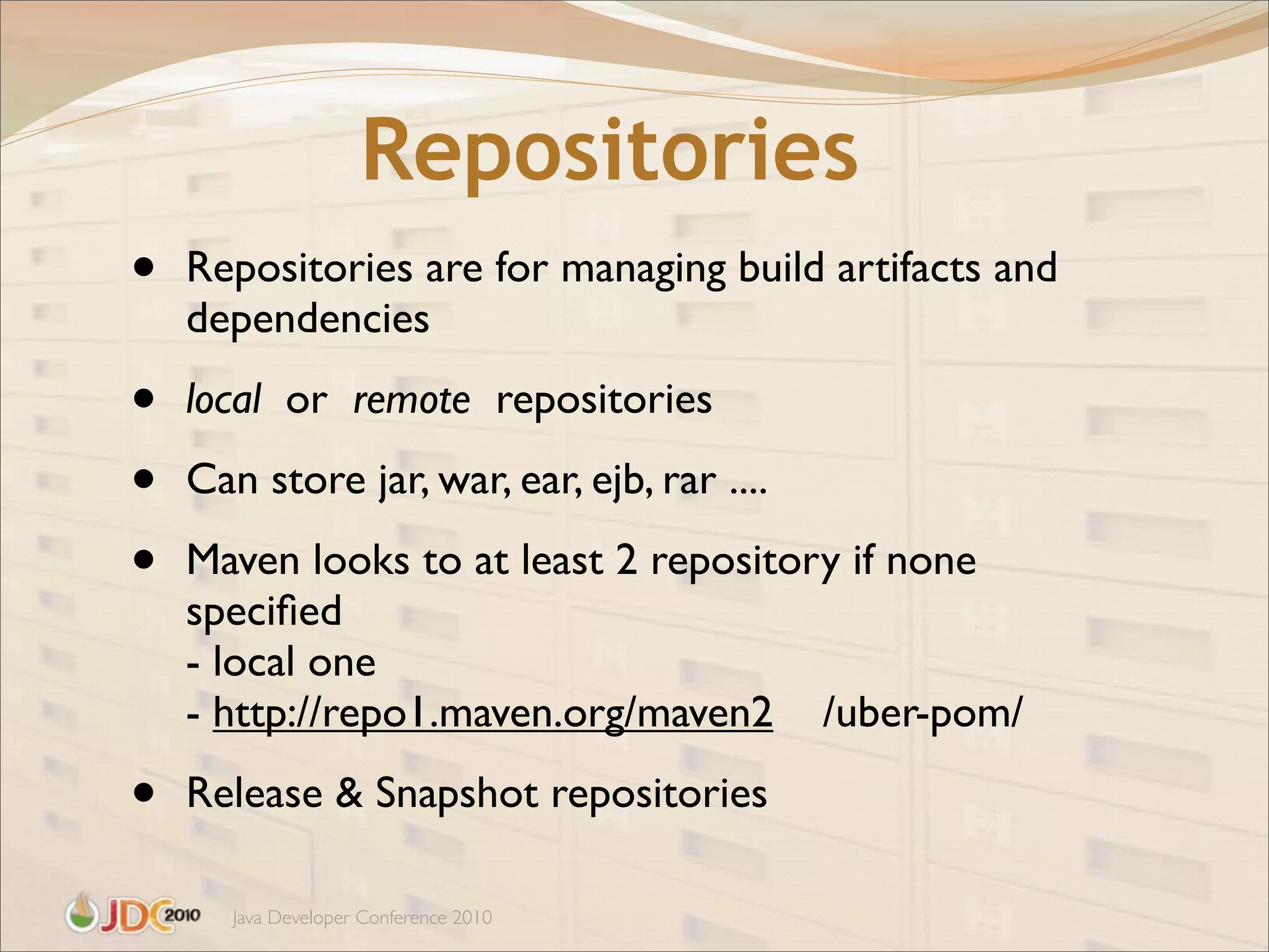 Repositories
•   Repositories are for managing build artifacts and
    dependencies

•   local or remote repositories

•   Can store jar, war, ear, ejb, rar ....

•   Maven looks to at least 2 repository if none
    speciﬁed
    - local one
    - http://repo1.maven.org/maven2 /uber-pom/

•   Release & Snapshot repositories

       Java Developer Conference 2010
 