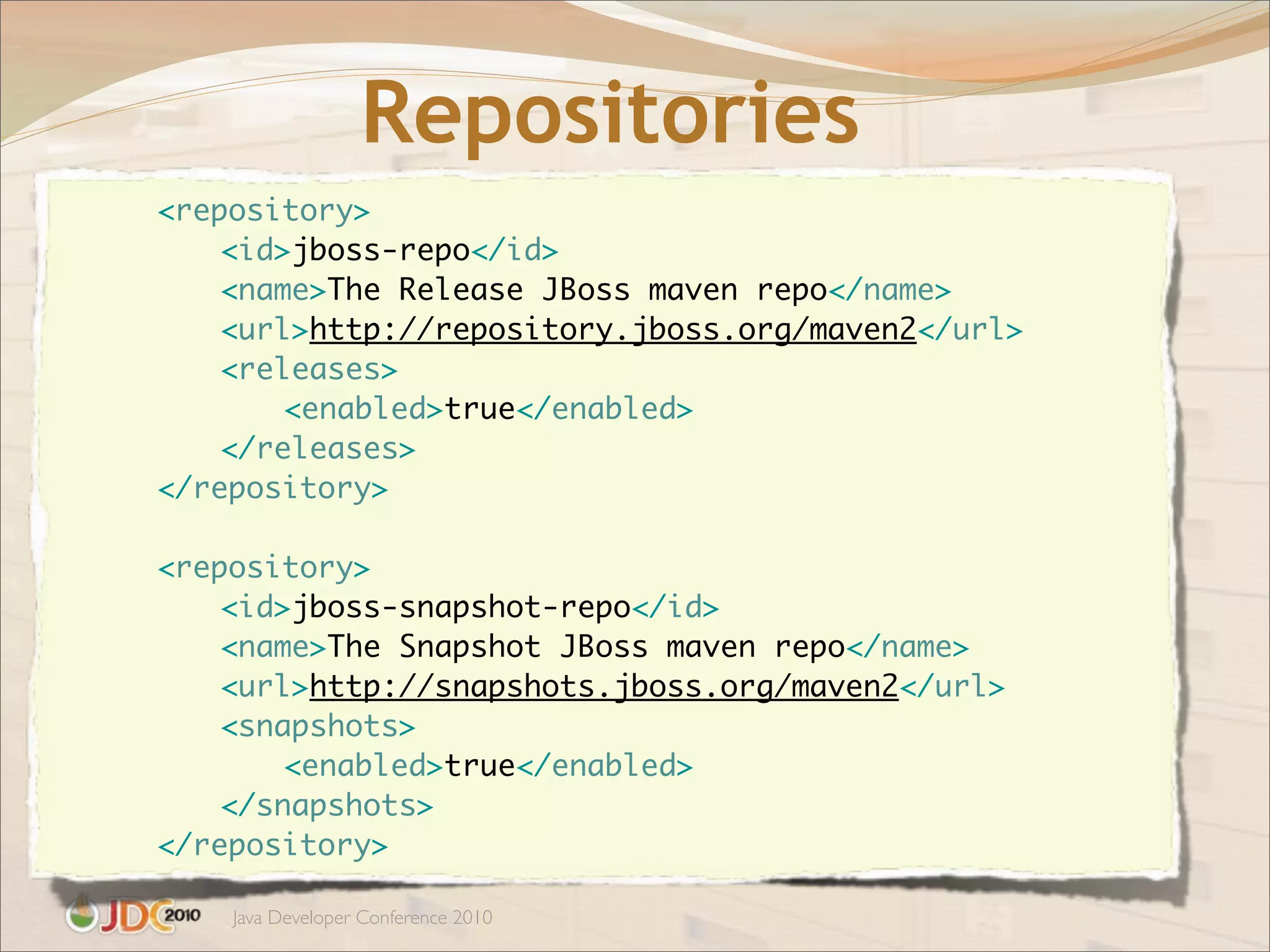 Repositories
	   	   <repository>
	   	   	   <id>jboss-repo</id>
	   	   	   <name>The Release JBoss maven repo</name>
	   	   	   <url>http://repository.jboss.org/maven2</url>
	   	   	   <releases>
	   	   	   	   <enabled>true</enabled>
	   	   	   </releases>
	   	   </repository>

	   	   <repository>
	   	   	   <id>jboss-snapshot-repo</id>
	   	   	   <name>The Snapshot JBoss maven repo</name>
	   	   	   <url>http://snapshots.jboss.org/maven2</url>
	   	   	   <snapshots>
	   	   	   	   <enabled>true</enabled>
	   	   	   </snapshots>
	   	   </repository>

            Java Developer Conference 2010
 