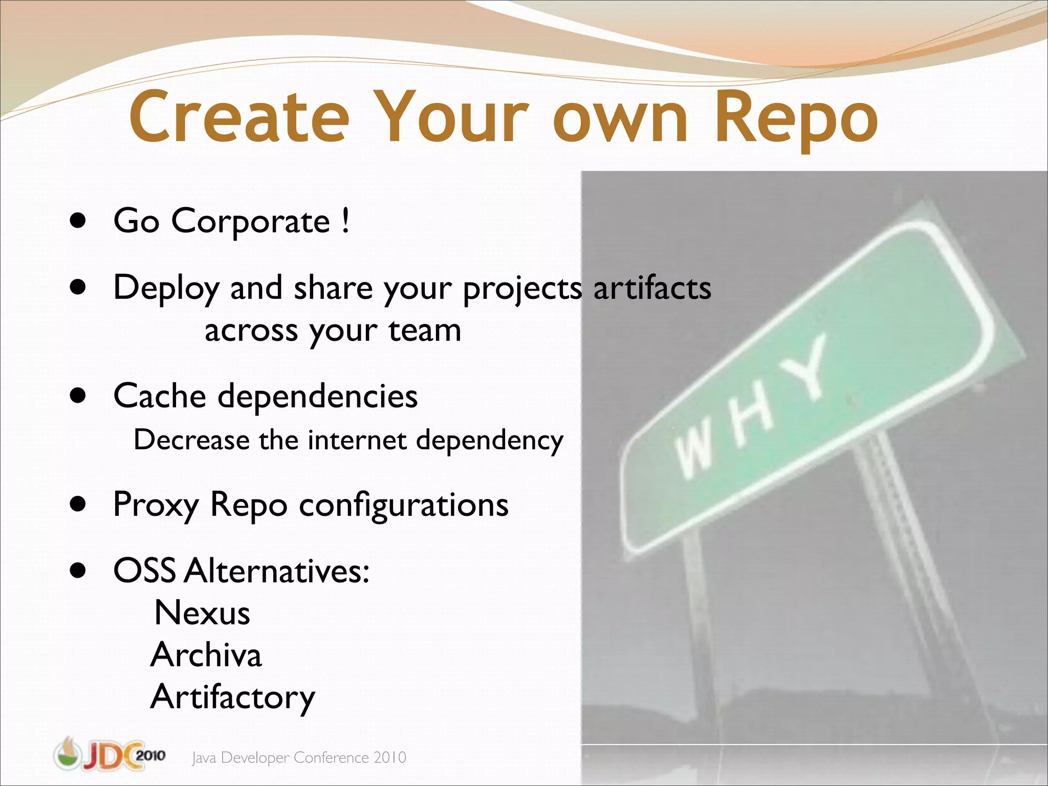 Create Your own Repo
•   Go Corporate !

•   Deploy and share your projects artifacts
         across your team

•   Cache dependencies
     Decrease the internet dependency

•   Proxy Repo conﬁgurations

•   OSS Alternatives:
      Nexus
     Archiva
     Artifactory
         Java Developer Conference 2010
 