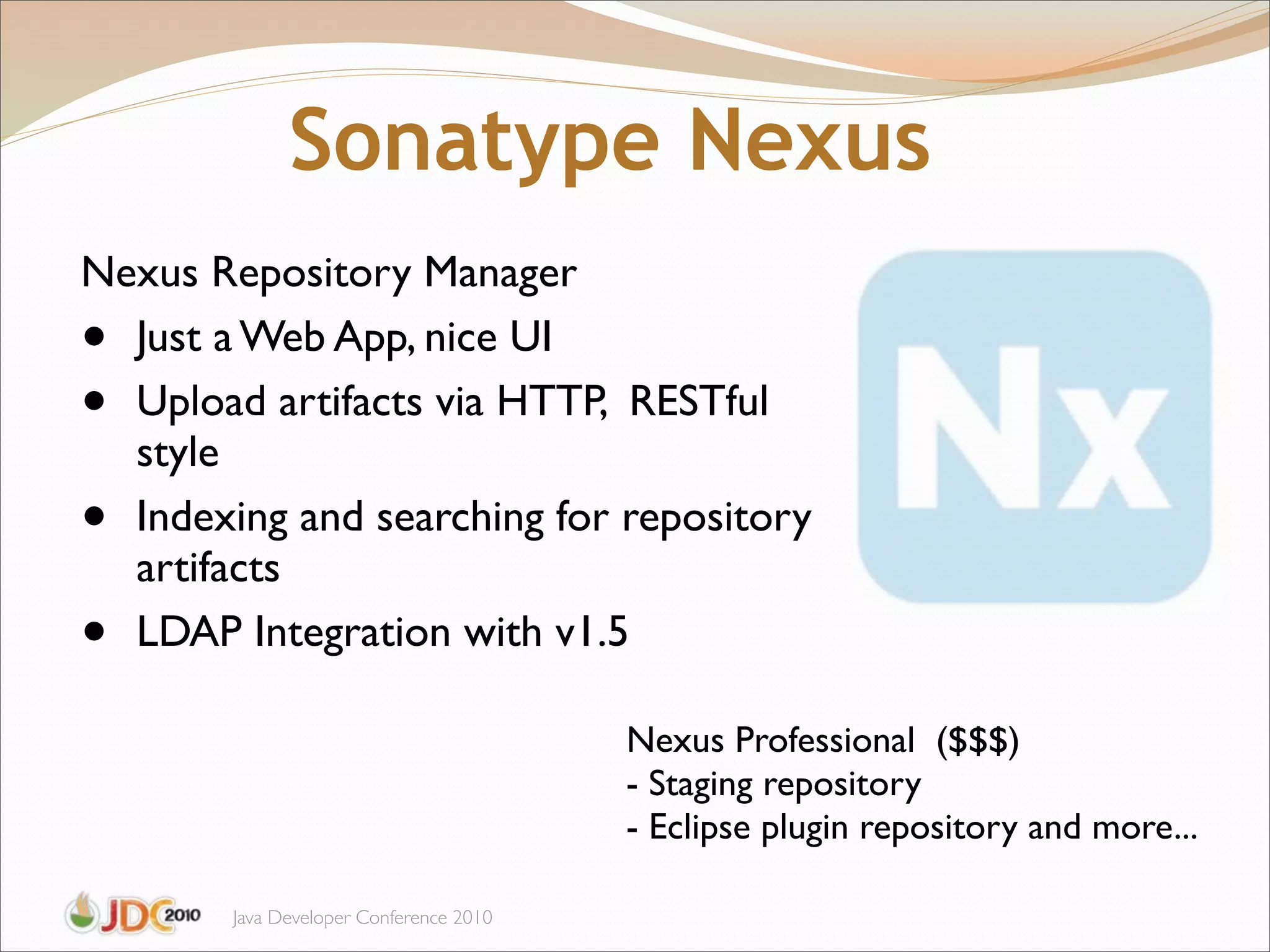Sonatype Nexus
Nexus Repository Manager
• Just a Web App, nice UI
• Upload artifacts via HTTP, RESTful
  style
• Indexing and searching for repository
  artifacts
• LDAP Integration with v1.5

                                         Nexus Professional ($$$)
                                         - Staging repository
                                         - Eclipse plugin repository and more...

        Java Developer Conference 2010
 