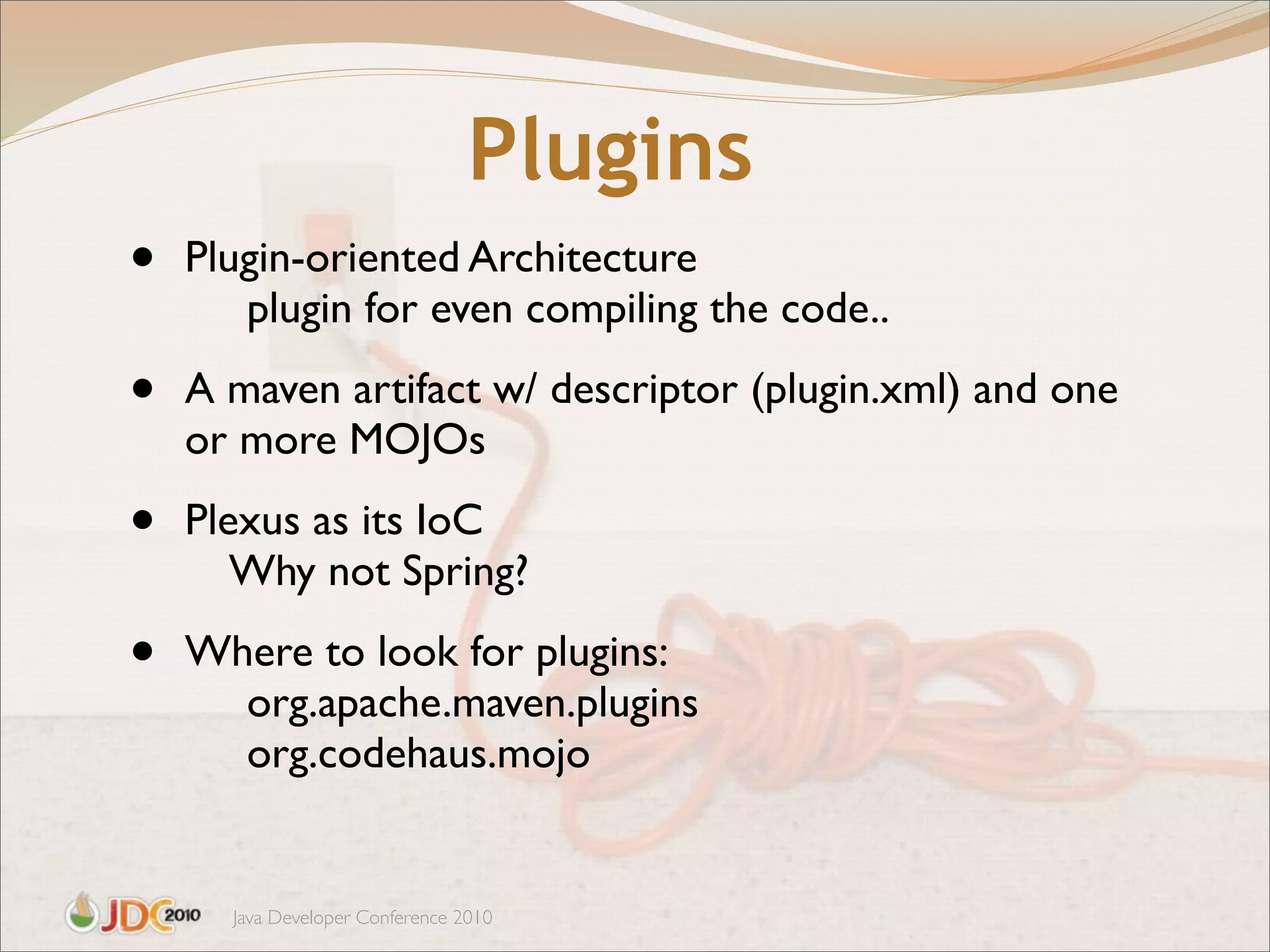 Plugins
•   Plugin-oriented Architecture
       plugin for even compiling the code..

•   A maven artifact w/ descriptor (plugin.xml) and one
    or more MOJOs

•   Plexus as its IoC
       Why not Spring?

•   Where to look for plugins:
      org.apache.maven.plugins
      org.codehaus.mojo


      Java Developer Conference 2010
 