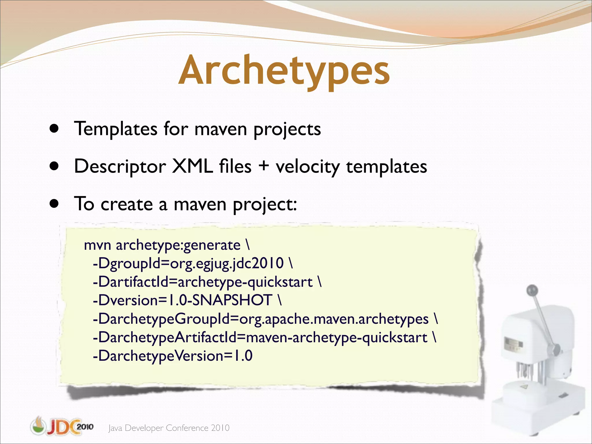 Archetypes
•   Templates for maven projects

•   Descriptor XML ﬁles + velocity templates

•   To create a maven project:
     mvn archetype:generate 
      -DgroupId=org.egjug.jdc2010 
      -DartifactId=archetype-quickstart 
      -Dversion=1.0-SNAPSHOT 
      -DarchetypeGroupId=org.apache.maven.archetypes 
      -DarchetypeArtifactId=maven-archetype-quickstart 
      -DarchetypeVersion=1.0



        Java Developer Conference 2010
 