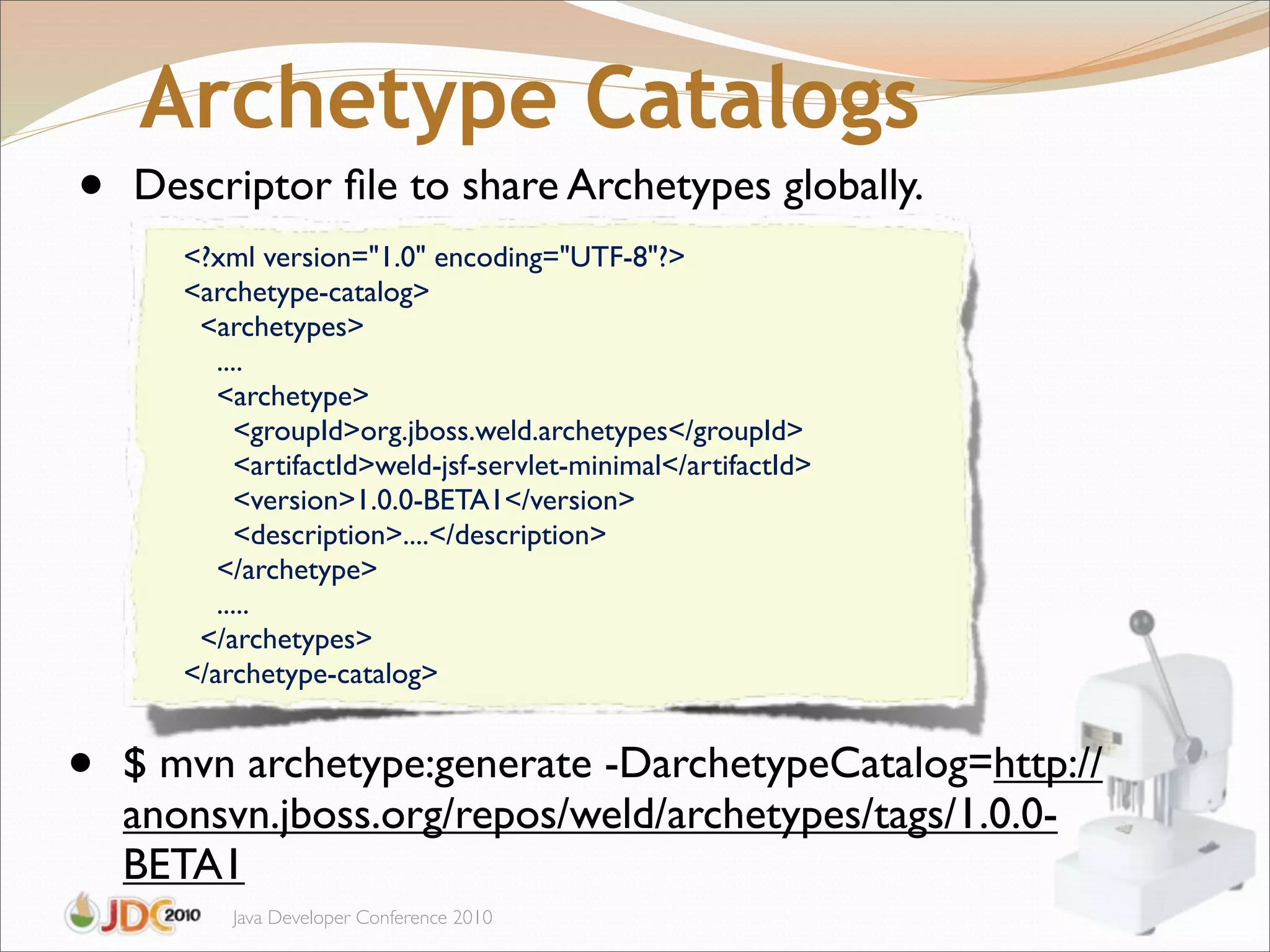 Archetype Catalogs
•   Descriptor ﬁle to share Archetypes globally.
       <?xml version="1.0" encoding="UTF-8"?>
       <archetype-catalog>
        <archetypes>
          ....
          <archetype>
             <groupId>org.jboss.weld.archetypes</groupId>
             <artifactId>weld-jsf-servlet-minimal</artifactId>
             <version>1.0.0-BETA1</version>
             <description>....</description>
          </archetype>"
          .....
        </archetypes>
       </archetype-catalog>


•   $!mvn archetype:generate -DarchetypeCatalog=http://
    anonsvn.jboss.org/repos/weld/archetypes/tags/1.0.0-
    BETA1
           Java Developer Conference 2010
 
