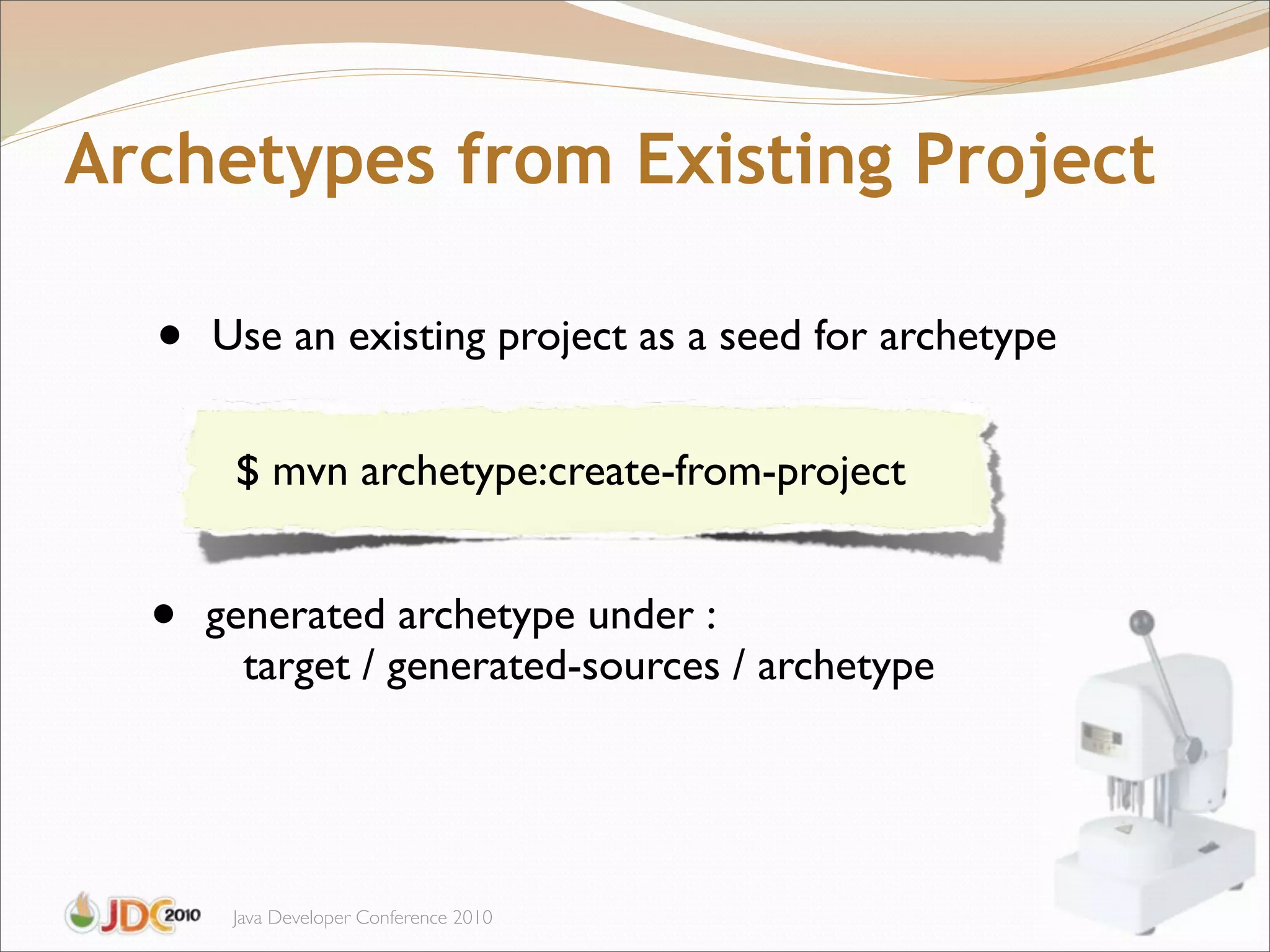 Archetypes from Existing Project

  •   Use an existing project as a seed for archetype


       $ mvn archetype:create-from-project


  •   generated archetype under :
        target / generated-sources / archetype




       Java Developer Conference 2010
 