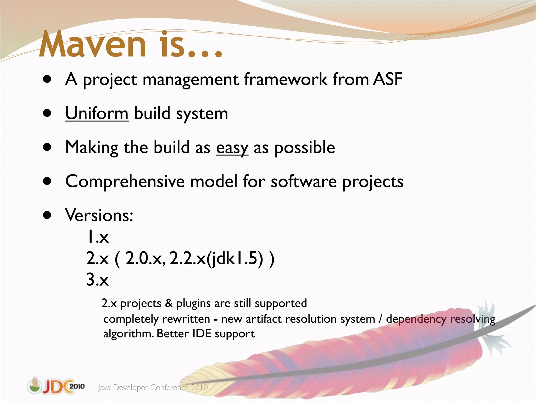Maven is...
•   A project management framework from ASF

•   Uniform build system

•   Making the build as easy as possible

•   Comprehensive model for software projects

•   Versions:
      1.x
      2.x ( 2.0.x, 2.2.x(jdk1.5) )
      3.x
         2.x projects & plugins are still supported
         completely rewritten - new artifact resolution system / dependency resolving
         algorithm. Better IDE support



        Java Developer Conference 2010
 