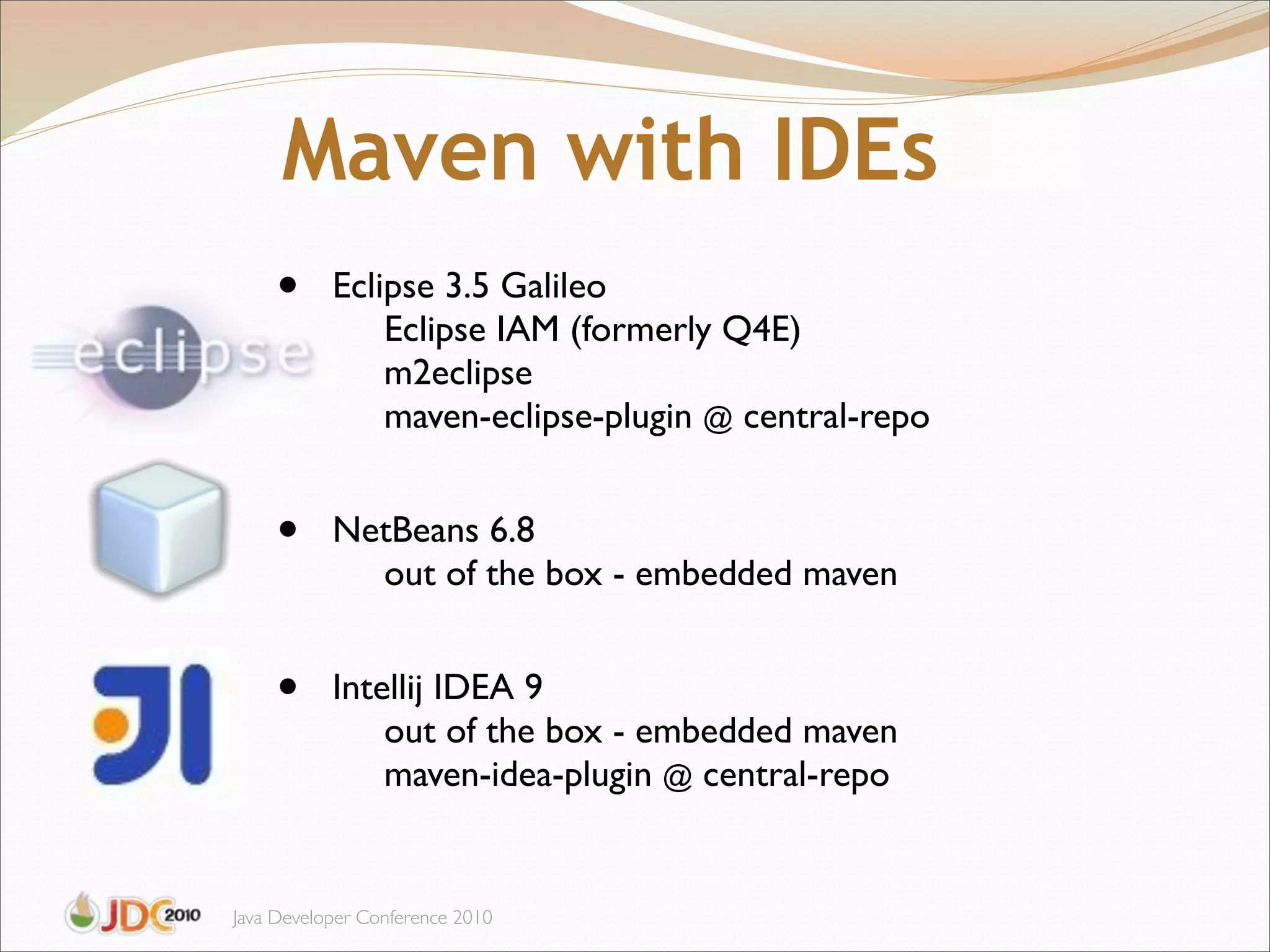 Maven with IDEs
     •     Eclipse 3.5 Galileo
               Eclipse IAM (formerly Q4E)
               m2eclipse
               maven-eclipse-plugin @ central-repo


     •     NetBeans 6.8
             out of the box - embedded maven


     •     Intellij IDEA 9
               out of the box - embedded maven
               maven-idea-plugin @ central-repo


Java Developer Conference 2010
 